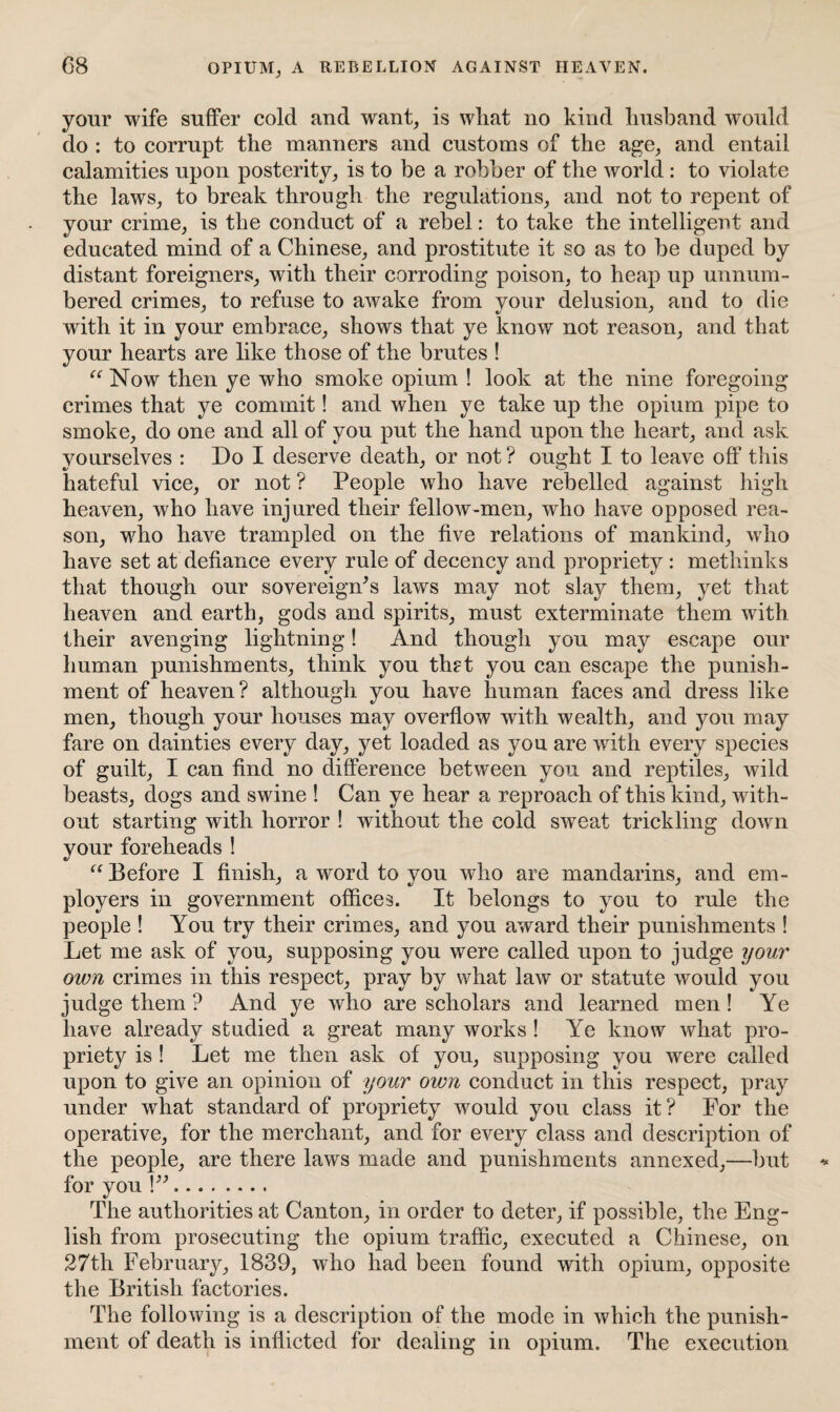 G8 OPIUM, A REBELLION AGAINST HEAVEN. your wife suffer cold and want, is wliat no kind husband would do : to corrupt the manners and customs of the age, and entail calamities upon posterity, is to be a robber of the world : to violate the laws, to break through the regulations, and not to repent of your crime, is the conduct of a rebel: to take the intelligent and educated mind of a Chinese, and prostitute it so as to be duped by distant foreigners, with their corroding poison, to heap up unnum¬ bered crimes, to refuse to awake from your delusion, and to die with it in your embrace, shows that ye know not reason, and that your hearts are like those of the brutes ! “ Now then ye who smoke opium ! look at the nine foregoing crimes that ye commit! and when ye take up the opium pipe to smoke, do one and all of you put the hand upon the heart, and ask yourselves : Do I deserve death, or not? ought I to leave off this hateful vice, or not ? People who have rebelled against high heaven, who have injured their fellow-men, who have opposed rea¬ son, who have trampled on the five relations of mankind, who have set at defiance every rule of decency and propriety : methinks that though our sovereign's laws may not slay them, yet that heaven and earth, gods and spirits, must exterminate them with their avenging lightning! And though you may escape our human punishments, think you th?t you can escape the punish¬ ment of heaven? although you have human faces and dress like men, though your houses may overflow with wealth, and yon may fare on dainties every day, yet loaded as you are with every species of guilt, I can find no difference between you and reptiles, wild beasts, dogs and swine ! Can ye hear a reproach of this kind, with¬ out starting with horror ! without the cold sweat trickling down your foreheads ! “ Before I finish, a word to you who are mandarins, and em¬ ployers in government offices. It belongs to you to rule the people ! You try their crimes, and you award their punishments ! Let me ask of you, supposing you were called upon to judge your own crimes in this respect, pray by what law or statute would you judge them ? And ye who are scholars and learned men! Ye have already studied a great many works ! Ye know what pro¬ priety is ! Let me then ask of you, supposing you were called upon to give an opinion of your own conduct in this respect, pray under what standard of propriety would you class it? For the operative, for the merchant, and for every class and description of the people, are there laws made and punishments annexed,—but for you \”. The authorities at Canton, in order to deter, if possible, the Eng¬ lish from prosecuting the opium traffic, executed a Chinese, on 27th February, 1839, who had been found with opium, opposite the British factories. The following is a description of the mode in which the punish¬ ment of death is inflicted for dealing in opium. The execution