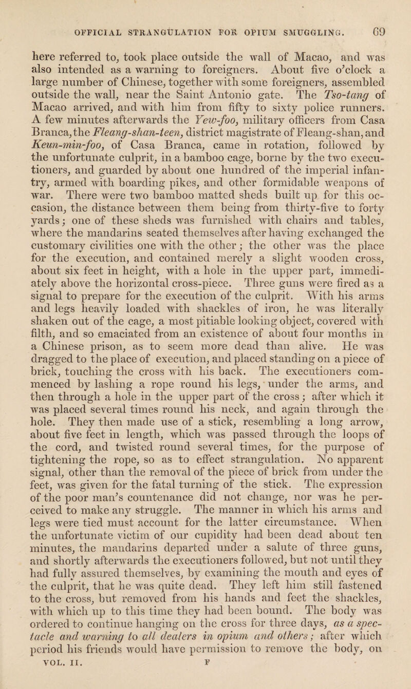 OFFICIAL STRANGULATION FOR OPIUM SMUGGLING. G9 here referred to, took place outside the wall of Macao, and was also intended as a warning to foreigners. About five o’clock a large number of Chinese, together with some foreigners, assembled outside the wall, near the Saint Antonio gate. The Tso-tang of Macao arrived, and with him from fifty to sixty police runners. A few minutes afterwards the Yew-foo, military officers from Casa Branca,the Fleang-shcm-teen, district magistrate of Fleang-shan, and Keun-min-foo, of Casa Branca, came in rotation, followed by the unfortunate culprit, in a bamboo cage, borne by the two execu¬ tioners, and guarded by about one hundred of the imperial infan¬ try, armed with boarding pikes, and other formidable weapons of war. There were two bamboo matted sheds built up for this oc¬ casion, the distance between them being from thirty-five to forty yards; one of these sheds was furnished with chairs and tables, where the mandarins seated themselves after having exchanged the customary civilities one with the other; the other was the place for the execution, and contained merely a slight wooden cross, about six feet in height, with a hole in the upper part, immedi¬ ately above the horizontal cross-piece. Three guns were fired as a signal to prepare for the execution of the culprit. With his arms and legs heavily loaded with shackles of iron, he was literally shaken out of the cage, a most pitiable looking object, covered with filth, and so emaciated from an existence of about four months in a Chinese prison, as to seem more dead than alive. He was dragged to the place of execution, and placed standing on a piece of brick, touching the cross with his back. The executioners com¬ menced by lashing a rope round his legs, under the arms, and then through a hole in the upper part of the cross; after which it was placed several times round his neck, and again through the hole. They then made use of a stick, resembling a long arrow, about five feet in length, which was passed through the loops of the cord, and twisted round several times, for the purpose of tightening the rope, so as to effect strangulation. No apparent signal, other than the removal of the piece of brick from under the feet, was given for the fatal turning of the stick. The expression of the poor man’s countenance did not change, nor was he per¬ ceived to make any struggle. The manner in which his arms and legs were tied must account for the latter circumstance. When the unfortunate victim of our cupidity had been dead about ten minutes, the mandarins departed under a salute of three guns, and shortly afterwards the executioners followed, but not until they had fully assured themselves, by examining the mouth and eyes of the culprit, that he was quite dead. They left him still fastened to the cross, but removed from his hands and feet the shackles, with which up to this time they had been bound. The body was ordered to continue hanging on the cross for three days, as a spec¬ tacle and warning to all dealers in opium and others; after which period his friends would have permission to remove the body, on VOL. II. f