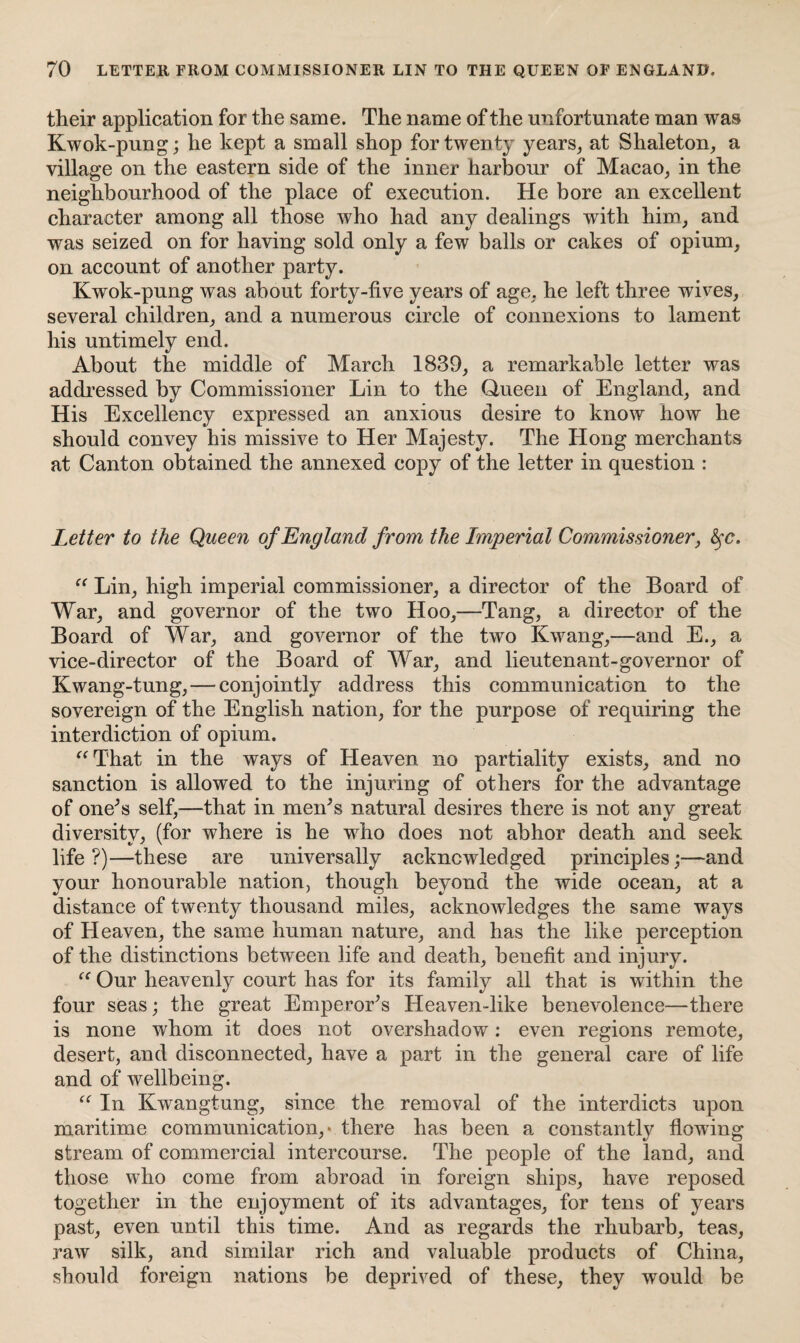 their application for the same. The name of the unfortunate man was Kwok-pung; he kept a small shop for twenty years, at Shaleton, a village on the eastern side of the inner harbour of Macao, in the neighbourhood of the place of execution. He bore an excellent character among all those who had any dealings with him, and was seized on for having sold only a few balls or cakes of opium, on account of another party. Kwok-pung was about forty-five years of age, he left three wives, several children, and a numerous circle of connexions to lament his untimely end. About the middle of March 1839, a remarkable letter was addressed by Commissioner Lin to the Queen of England, and His Excellency expressed an anxious desire to know how he should convey his missive to Her Majesty. The Hong merchants at Canton obtained the annexed copy of the letter in question : Letter to the Queen of England from the Imperial Commissioner, fyc. “ Lin, high imperial commissioner, a director of the Board of War, and governor of the two Hoo,—Tang, a director of the Board of War, and governor of the two Kwang,—and E., a vice-director of the Board of War, and lieutenant-governor of Kwang-tung, — conjointly address this communication to the sovereign of the English nation, for the purpose of requiring the interdiction of opium. “That in the ways of Heaven no partiality exists, and no sanction is allowed to the injuring of others for the advantage of one's self,—that in men's natural desires there is not any great diversity, (for where is he who does not abhor death and seek life ?)—these are universally acknowledged principles;—and your honourable nation, though beyond the wide ocean, at a distance of twenty thousand miles, acknowledges the same ways of Heaven, the same human nature, and has the like perception of the distinctions between life and death, benefit and injury. “ Our heavenly court has for its family all that is within the four seas; the great Emperor's Heaven-like benevolence—there is none whom it does not overshadow: even regions remote, desert, and disconnected, have a part in the general care of life and of wellbeing. “ In Kwangtung, since the removal of the interdicts upon maritime communication, * there has been a constantly flowing stream of commercial intercourse. The people of the land, and those who come from abroad in foreign ships, have reposed together in the enjoyment of its advantages, for tens of years past, even until this time. And as regards the rhubarb, teas, raw silk, and similar rich and valuable products of China, should foreign nations be deprived of these, they would be