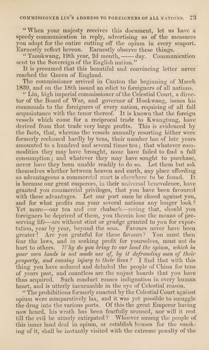 “When your majesty receives this document, let us have a speedy communication in reply, advertising us of the measures you adopt for the entire cutting off the opium in every seaport. Earnestly reflect hereon. Earnestly observe these things. “ Taoukwang, 19th year, 2d month,-day. Communication sent to the Sovereign of the English nation.” It is presumed that this beautiful and convincing letter never reached the Queen of England. The commissioner arrived in Canton the beginning of March 1839, and on the 18th issued an edict to foreigners of all nations. “ Lin, high imperial commissioner of the Celestial Court, a direc¬ tor of the Board of War, and governor of Hookwang, issues his commands to the foreigners of every nation, requiring of all full acquaintance with the tenor thereof. It is known that the foreign vessels which come for a reciprocal trade to Kwangtung, have derived from that trade very large profits. This is evidenced by the facts, that, whereas the vessels annually resorting hither were formerly reckoned hardly by tens, their number has of late years amounted to a hundred and several times ten; that whatever com¬ modities they may have brought, none have failed to find a full consumption; and whatever they may have sought to purchase, never have they been unable readily to do so. Let them but ask themselves whether between heaven and earth, any place affording so advantageous a commercial mart is elsewhere to be found. It is because our great emperors, in their universal benevolence, have granted you commercial privileges, that you have been favoured with these advantages. Let our port once be closed against you, and for what profits can your several nations any longer look ? Yet more—our tea and our rhubarb—seeing that, should you foreigners be deprived of them, you therein lose the means of pre¬ serving life—are without stint or grudge granted to you for expor¬ tation, year by year, beyond the seas. Favours never have been greater! Are you grateful for these favours? You must then fear the laws, and in seeking profit for yourselves, must not do hurt to others. Why do you bring to our land the opium, which in your own lands is not made use of, by it defrauding men of their property, and causing injury to their lives ? I find that with this thing you have seduced and deluded the people of China for tens of years past, and countless are the unjust hoards that you have thus acquired. Such conduct rouses indignation in every human heart, and is utterly inexcusable in the eye of Celestial reason. “ The prohibitions formerly enacted by the Celestial Court against opium were comparatively lax, and it was yet possible to smuggle the drug into the various ports. Of this the great Emperor having now heard, his wrath has been fearfully aroused, nor will it rest till the evil be utterly extirpated ? Whoever among the people of this inner land deal in opium, or establish houses for the smok¬ ing of it, shall be instantly visited with the extreme penalty of the