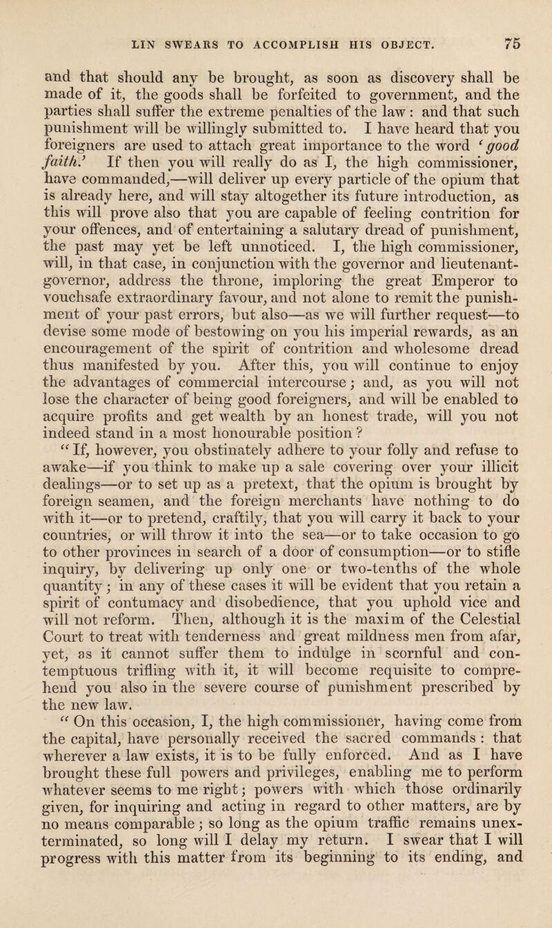 and that should any be brought, as soon as discovery shall be made of it, the goods shall be forfeited to government, and the parties shall suffer the extreme penalties of the law : and that such punishment will be willingly submitted to. I have heard that you foreigners are used to attach great importance to the word ‘good faith/ If then you will really do as I, the high commissioner, have commanded,—will deliver up every particle of the opium that is already here, and will stay altogether its future introduction, as this will prove also that you are capable of feeling contrition for your offences, and of entertaining a salutary dread of punishment, the past may yet be left unnoticed. I, the high commissioner, will, in that case, in conjunction with the governor and lieutenant- governor, address the throne, imploring the great Emperor to vouchsafe extraordinary favour, and not alone to remit the punish¬ ment of your past errors, but also—as we will further request—to devise some mode of bestowing on you his imperial rewards, as an encouragement of the spirit of contrition and wholesome dread thus manifested by you. After this, you will continue to enjoy the advantages of commercial intercourse; and, as you will not lose the character of being good foreigners, and will be enabled to acquire profits and get wealth by an honest trade, will you not indeed stand in a most honourable position ? “ If, however, you obstinately adhere to your folly and refuse to awake—if you think to make up a sale covering over your illicit dealings—or to set up as a pretext, that the opium is brought by foreign seamen, and the foreign merchants have nothing to do with it—or to pretend, craftily, that you will carry it back to your countries, or will throw it into the sea-—or to take occasion to go to other provinces in search of a door of consumption—or to stifle inquiry, by delivering up only one or two-tenths of the whole quantity; in any of these cases it will be evident that you retain a spirit of contumacy and disobedience, that you uphold vice and will not reform. Then, although it is the maxim of the Celestial Court to treat with tenderness and great mildness men from afar, yet, as it cannot suffer them to indulge in scornful and con¬ temptuous trifling with it, it will become requisite to compre¬ hend you also in the severe course of punishment prescribed by the new law. “ On this occasion, I, the high commissioner, having come from the capital, have personally received the sacred commands : that wdierever a law exists, it is to be fully enforced* And as I have brought these full powers and privileges, enabling me to perform whatever seems to me right; powers with which those ordinarily given, for inquiring and acting in regard to other matters, are by no means comparable; so long as the opium traffic remains unex¬ terminated, so long will I delay my return. I swear that I will progress with this matter from its beginning to its ending, and