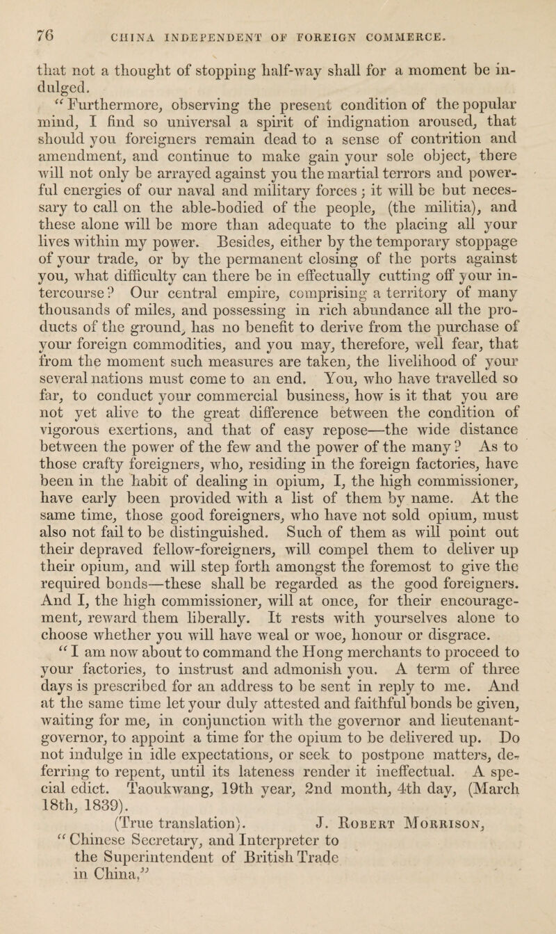 that not a thought of stopping half-way shall for a moment be in¬ dulged. “ Furthermore, observing the present condition of the popular mind; I find so universal a spirit of indignation aroused; that should you foreigners remain dead to a sense of contrition and amendment; and continue to make gain your sole object; there will not only be arrayed against you the martial terrors and power¬ ful energies of our naval and military forces; it will be but neces¬ sary to call on the able-bodied of the people; (the militia); and these alone will be more than adequate to the placing all your lives within my power. Besides; either by the temporary stoppage of your trade; or by the permanent closing of the ports against you; what difficulty can there be in effectually cutting off your in¬ tercourse ? Our central empire; comprising a territory of many thousands of miles; and possessing in rich abundance all the pro¬ ducts of the ground; has no benefit to derive from the purchase of your foreign commodities; and you may; therefore; well fear; that from the moment such measures are taken; the livelihood of your several nations must come to an end. You; who have travelled so far, to conduct your commercial business; how is it that you are not yet alive to the great difference between the condition of vigorous exertions, and that of easy repose—the wide distance between the power of the few and the power of the many ? As to those crafty foreigners; who, residing in the foreign factories; have been in the habit of dealing in opium; I; the high commissioner; have early been provided with a list of them by name. At the same time; those good foreigners; who have not sold opium; must also not fail to be distinguished. Such of them as will point out their depraved fellow-foreigners; will compel them to deliver up their opium, and will step forth amongst the foremost to give the required bonds—these shall be regarded as the good foreigners. And I, the high commissioner, will at once, for their encourage¬ ment, reward them liberally. It rests with yourselves alone to choose whether you will have weal or woe, honour or disgrace. “ I am now about to command the Hong merchants to proceed to your factories, to instrust and admonish you. A term of three days is prescribed for an address to be sent in reply to me. And at the same time let your duly attested and faithful bonds be given, waiting for me, in conjunction with the governor and lieutenant- governor, to appoint a time for the opium to be delivered up. Do not indulge in idle expectations, or seek to postpone matters, de^ ferring to repent, until its lateness render it ineffectual. A spe¬ cial edict. Taoukwang, 19th year, 2nd month, 4th day, (March 18th, 1839). (True translation). J. Bobert Morrison, “ Chinese Secretary, and Interpreter to the Superintendent of British Trade in China,