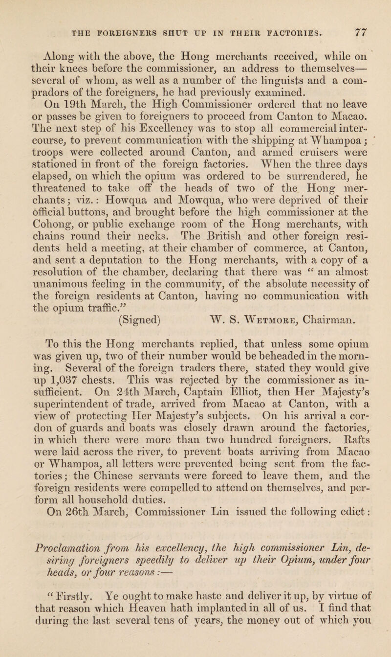 Along with the above, the Hong merchants received, while on their knees before the commissioner, an address to themselves— several of whom, as well as a number of the linguists and a com¬ pradors of the foreigners, he had previously examined. On 19th March, the High Commissioner ordered that no leave or passes be given to foreigners to proceed from Canton to Macao. The next step of his Excellency was to stop all commercial inter¬ course, to prevent communication with the shipping at Whampoa; troops were collected around Canton, and armed cruisers were stationed in front of the foreign factories. When the three days elapsed, on which the opium was ordered to be surrendered, he threatened to take off the heads of two of the Hong mer¬ chants ; viz.: Howqua and Mowqua, who were deprived of their official buttons, and brought before the high commissioner at the Cohong, or public exchange room of the Hong merchants, with chains round their necks. The British and other foreign resi¬ dents held a meeting, at their chamber of commerce, at Canton, and sent a deputation to the Hong merchants, with a copy of a resolution of the chamber, declaring that there was “ an almost unanimous feeling in the community, of the absolute necessity of the foreign residents at Canton, having no communication with the opium traffic.” (Signed) W. S. Wetmore, Chairman. To this the Hong merchants replied, that unless some opium was given up, two of their number would be beheaded in the morn¬ ing. Several of the foreign traders there, stated they would give up 1,037 chests. This was rejected by the commissioner as in¬ sufficient. On 24th March, Captain Elliot, then Her Majesty’s superintendent of trade, arrived from Macao at Canton, with a view of protecting Her Majesty’s subjects. On his arrival a cor¬ don of guards and boats was closely drawn around the factories, in which there wTere more than two hundred foreigners. Bafts were laid across the river, to prevent boats arriving from Macao or Whampoa, all letters were prevented being sent from the fac¬ tories ; the Chinese servants were forced to leave them, and the foreign residents were compelled to attend on themselves, and per¬ form all household duties. On 26th March, Commissioner Lin issued the following edict: Proclamation from his excellency, the high commissioner Lin, de¬ siring foreigners speedily to deliver up their Opium, under four heads, or four reasons:— “ Firstly. Ye ought to make haste and deliver it up, by virtue of that reason which Heaven hath implanted in all of us. I find that during the last several tens of years, the money out of which you