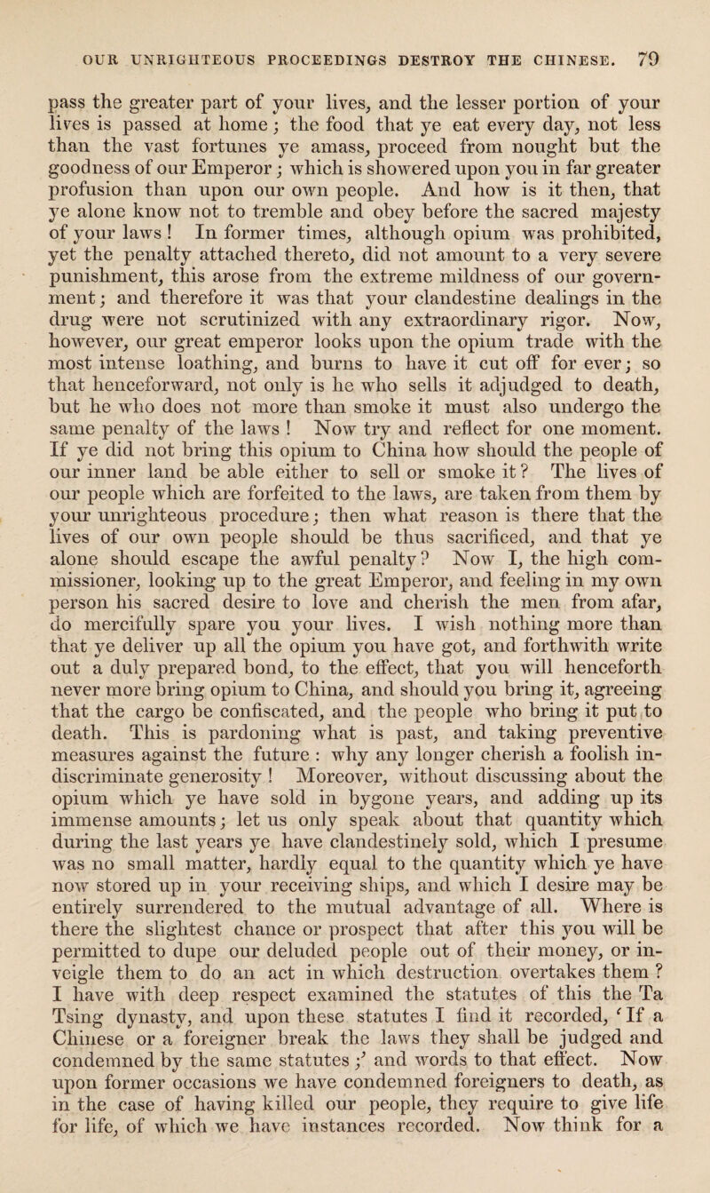 pass the greater part of your lives, and the lesser portion of your lives is passed at home; the food that ye eat every day, not less than the vast fortunes ye amass, proceed from nought but the goodness of our Emperor; which is showered upon you in far greater profusion than upon our own people. And how is it then, that ye alone know not to tremble and obey before the sacred majesty of your laws ! In former times, although opium was prohibited, yet the penalty attached thereto, did not amount to a very severe punishment, this arose from the extreme mildness of our govern¬ ment ; and therefore it was that your clandestine dealings in the drug were not scrutinized with any extraordinary rigor. Now, however, our great emperor looks upon the opium trade with the most intense loathing, and burns to have it cut off for ever; so that henceforward, not only is he who sells it adjudged to death, but he who does not more than smoke it must also undergo the same penalty of the laws ! Now try and reflect for one moment. If ye did not bring this opium to China how should the people of our inner land be able either to sell or smoke it ? The lives of our people which are forfeited to the laws, are taken from them by your unrighteous procedure; then what reason is there that the lives of our own people should be thus sacrificed, and that ye alone should escape the awful penalty? Now I, the high com¬ missioner, looking up to the great Emperor, and feeling in my own person his sacred desire to love and cherish the men from afar, do mercifully spare you your lives. I wish nothing more than that ye deliver up all the opium you have got, and forthwith write out a duly prepared bond, to the effect, that you will henceforth never more bring opium to China, and should you bring it, agreeing that the cargo be confiscated, and the people who bring it put to death. This is pardoning what is past, and taking preventive measures against the future : why any longer cherish a foolish in¬ discriminate generosity ! Moreover, without discussing about the opium which ye have sold in bygone years, and adding up its immense amounts; let us only speak about that quantity which during the last years ye have clandestinely sold, which I presume was no small matter, hardly equal to the quantity which ye have now stored up in your receiving ships, and which I desire may be entirely surrendered to the mutual advantage of all. Where is there the slightest chance or prospect that after this you will be permitted to dupe our deluded people out of their money, or in¬ veigle them to do an act in which destruction overtakes them ? I have with deep respect examined the statutes of this the Ta Tsing dynasty, and upon these statutes I find it recorded, ‘ If a Chinese or a foreigner break the laws they shall be judged and condemned by the same statutes and words to that effect. Now upon former occasions we have condemned foreigners to death, as in the case of having killed our people, they require to give life for life, of which we have instances recorded. Now think for a