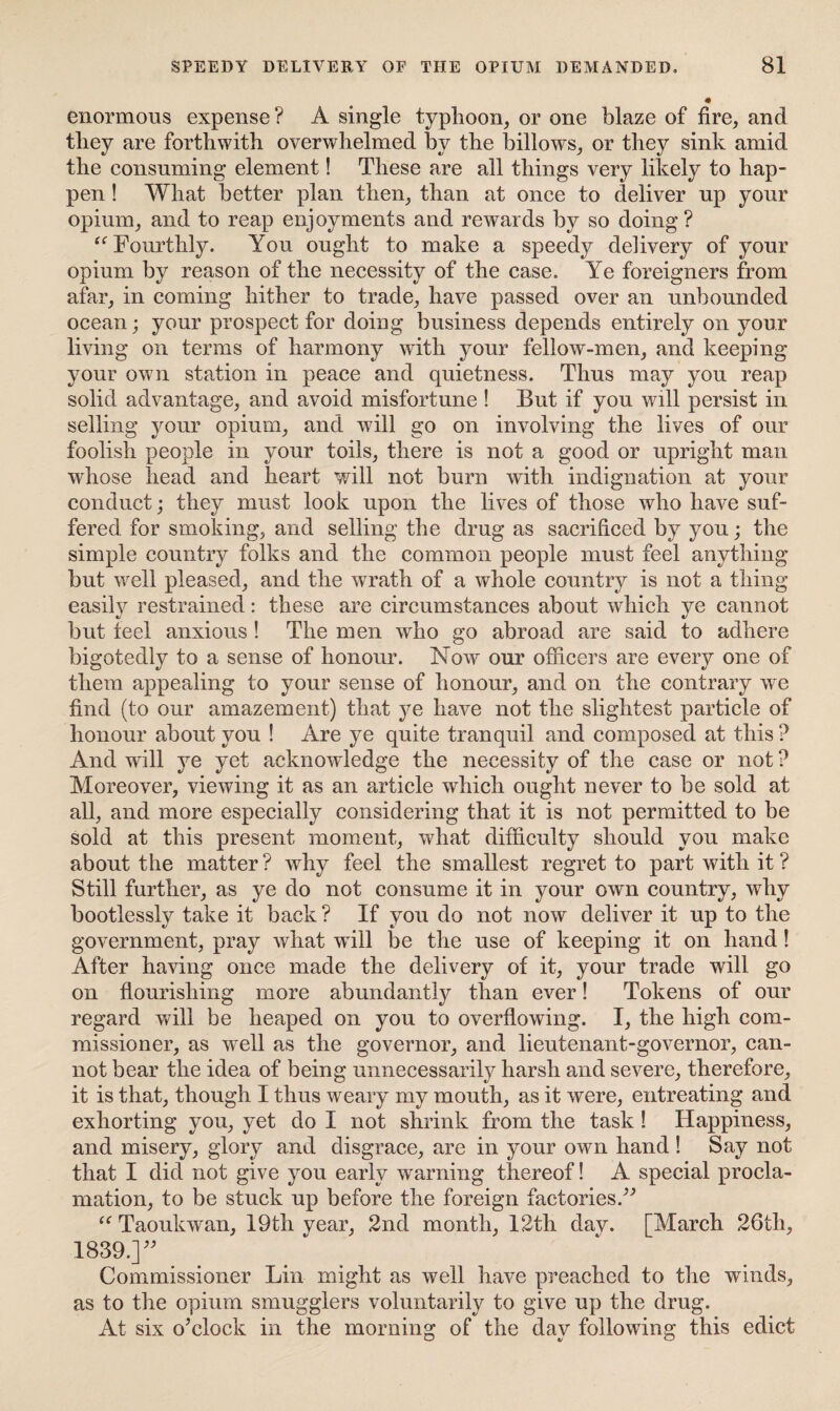 enormous expense ? A single typhoon, or one blaze of fire, and tliey are forthwith overwhelmed by the billows, or they sink amid the consuming element! These are all things very likely to hap¬ pen ! What better plan then, than at once to deliver up your opium, and to reap enjoyments and rewards by so doing? “ Fourthly. You ought to make a speedy delivery of your opium by reason of the necessity of the case. Ye foreigners from afar, in coming hither to trade, have passed over an unbounded ocean; your prospect for doing business depends entirely on your living on terms of harmony with your fellow-men, and keeping your own station in peace and quietness. Thus may you reap solid advantage, and avoid misfortune ! But if you will persist in selling your opium, and will go on involving the lives of our foolish people in your toils, there is not a good or upright man whose head and heart will not burn with indignation at your conduct; they must look upon the lives of those who have suf¬ fered for smoking, and selling the drug as sacrificed by you; the simple country folks and the common people must feel anything but well pleased, and the wrath of a whole country is not a thing easily restrained: these are circumstances about which ye cannot but feel anxious ! The men who go abroad are said to adhere bigotedly to a sense of honour. Now our officers are every one of them appealing to your sense of honour, and on the contrary we find (to our amazement) that ye have not the slightest particle of honour about you ! Are ye quite tranquil and composed at this ? And will ye yet acknowledge the necessity of the case or not ? Moreover, viewing it as an article which ought never to be sold at all, and more especially considering that it is not permitted to be sold at this present moment, what difficulty should you make about the matter? why feel the smallest regret to part with it ? Still further, as ye do not consume it in your own country, why bootlessly take it back ? If you do not now deliver it up to the government, pray what will be the use of keeping it on hand! After having once made the delivery of it, your trade will go on flourishing more abundantly than ever! Tokens of our regard will be heaped on you to overflowing. I, the high com¬ missioner, as W'ell as the governor, and lieutenant-governor, can¬ not bear the idea of being unnecessarily harsh and severe, therefore, it is that, though I thus weary my mouth, as it were, entreating and exhorting you, yet do I not shrink from the task ! Happiness, and misery, glory and disgrace, are in your own hand ! Say not that I did not give you early wrarning thereof! A special procla¬ mation, to be stuck up before the foreign factories.” “ Taoukwan, 19th year, 2nd month, 12th day. [March 26tli, 1839.]39 Commissioner Lin might as well have preached to the winds, as to the opium smugglers voluntarily to give up the drug. At six o’clock in the morning of the day following this edict