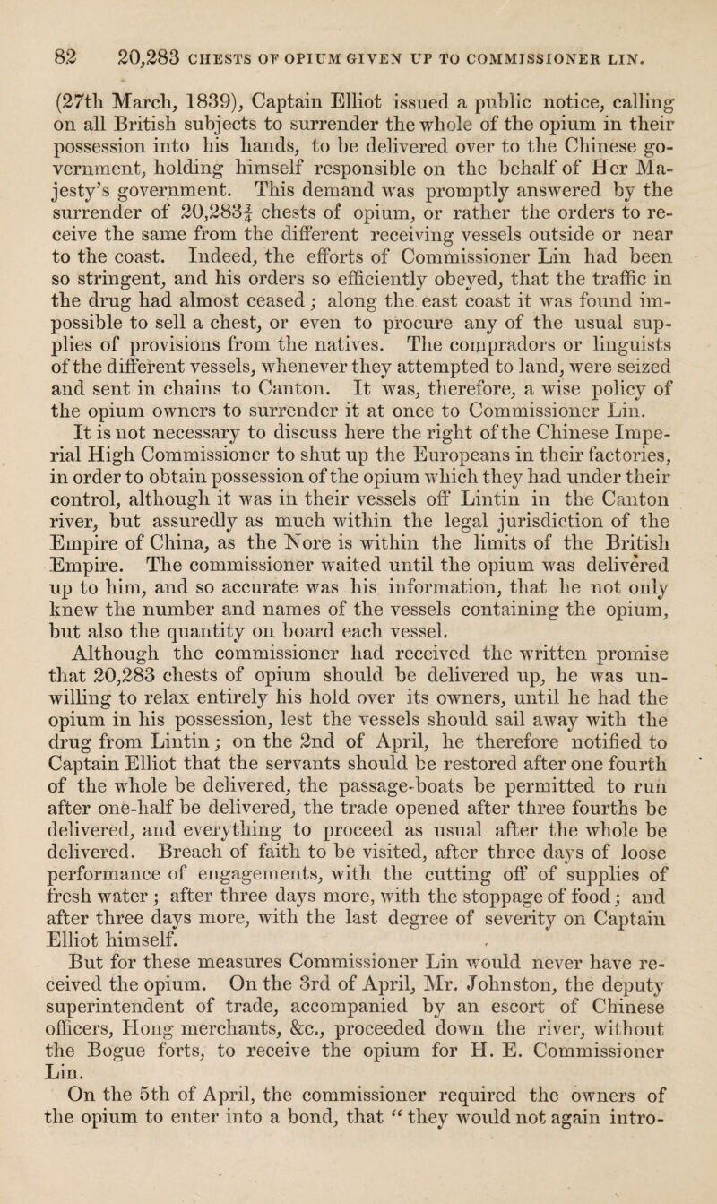 (27th March, 1839), Captain Elliot issued a public notice, calling on all British subjects to surrender the whole of the opium in their possession into his hands, to be delivered over to the Chinese go¬ vernment, holding himself responsible on the behalf of Her Ma¬ jesty’s government. This demand was promptly answered by the surrender of 20,283f chests of opium, or rather the orders to re¬ ceive the same from the different receiving vessels outside or near to the coast. Indeed, the efforts of Commissioner Lin had been so stringent, and his orders so efficiently obeyed, that the traffic in the drug had almost ceased; along the east coast it was found im¬ possible to sell a chest, or even to procure any of the usual sup¬ plies of provisions from the natives. The compradors or linguists of the different vessels, whenever they attempted to land, were seized and sent in chains to Canton. It was, therefore, a wise policy of the opium owners to surrender it at once to Commissioner Lin. It is not necessary to discuss here the right of the Chinese Impe¬ rial High Commissioner to shut up the Europeans in their factories, in order to obtain possession of the opium which they had under their control, although it was in their vessels off Lintin in the Canton river, but assuredly as much within the legal jurisdiction of the Empire of China, as the Nore is within the limits of the British Empire. The commissioner waited until the opium was delivered up to him, and so accurate was his information, that he not only knew the number and names of the vessels containing the opium, but also the quantity on board each vessel. Although the commissioner had received the written promise that 20,283 chests of opium should be delivered up, he was un¬ willing to relax entirely his hold over its owners, until he had the opium in his possession, lest the vessels should sail away with the drug from Lintin; on the 2nd of April, he therefore notified to Captain Elliot that the servants should be restored after one fourth of the whole be delivered, the passage-boats be permitted to run after one-half be delivered, the trade opened after three fourths be delivered, and everything to proceed as usual after the whole be delivered. Breach of faith to be visited, after three days of loose performance of engagements, with the cutting off of supplies of fresh water ; after three days more, with the stoppage of food; and after three days more, with the last degree of severity on Captain Elliot himself. But for these measures Commissioner Lin would never have re¬ ceived the opium. On the 3rd of April, Mr. Johnston, the deputy superintendent of trade, accompanied by an escort of Chinese officers, Hong merchants, &c., proceeded down the river, without the Bogue forts, to receive the opium for H. E. Commissioner Lin. On the 5th of April, the commissioner required the owners of the opium to enter into a bond, that u they would not again intro-