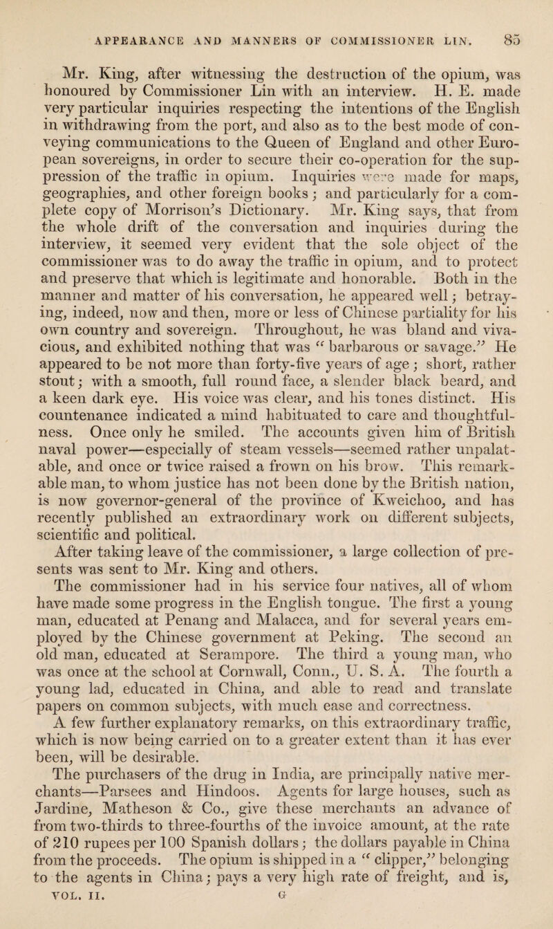 Mr. King, after witnessing the destruction of the opium, was honoured by Commissioner Lin with an interview. H. E. made very particular inquiries respecting the intentions of the English in withdrawing from the port, and also as to the best mode of con¬ veying communications to the Queen of England and other Euro¬ pean sovereigns, in order to secure their co-operation for the sup¬ pression of the traffic in opium. Inquiries were made for maps, geographies, and other foreign books ; and particularly for a com¬ plete copy of Morrisoids Dictionary. Mr. King says, that from the whole drift of the conversation and inquiries during the interview, it seemed very evident that the sole object of the commissioner was to do away the traffic in opium, and to protect and preserve that which is legitimate and honorable. Both in the manner and matter of his conversation, he appeared well; betray¬ ing, indeed, now and then, more or less of Chinese partiality for his own country and sovereign. Throughout, he was bland and viva¬ cious, and exhibited nothing that was “ barbarous or savage.” He appeared to be not more than forty-live years of age ; short, rather stout; with a smooth, full round face, a slender black beard, and a keen dark eye. His voice was clear, and his tones distinct. His countenance indicated a mind habituated to care and thoughtful¬ ness. Once only he smiled. The accounts given him of British naval power—-especially of steam vessels—seemed rather unpalat¬ able, and once or twice raised a frown on his brow. This remark¬ able man, to whom justice has not been done by the British nation, is nowr governor-general of the province of Kweichoo, and has recently published an extraordinary work on different subjects, scientific and political. After taking leave of the commissioner, a large collection of pre¬ sents was sent to Mr. King and others. The commissioner had in his service four natives, all of whom have made some progress in the English tongue. The first a young man, educated at Penang and Malacca, and for several years em¬ ployed by the Chinese government at Peking. The second an old man, educated at Serampore. The third a young man, wrho was once at the school at Cornwall, Conn., U. S. A. The fourth a young lad, educated in China, and able to read and translate papers on common subjects, with much ease and correctness. A few further explanatory remarks, on this extraordinary traffic, which is now being carried on to a greater extent than it has ever been, will be desirable. The purchasers of the drug in India, are principally native mer¬ chants—Parsees and Hindoos. Agents for large houses, such as Jardine, Matheson & Co., give these merchants an advance of from two-thirds to three-fourths of the invoice amount, at the rate of 210 rupees per 100 Spanish dollars; the dollars payable in China from the proceeds. The opium is shipped in a u clipper,” belonging to the agents in China: pays a very high rate of freight, and is, VOL. II. g