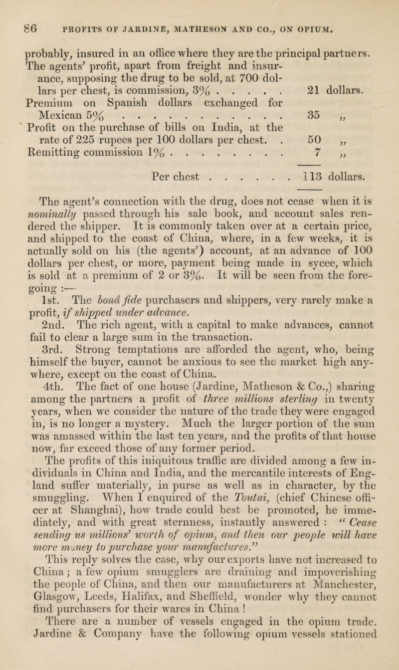 probably, insured in an office where they are the principal partners. The agents' profit, apart from freight and insur¬ ance, supposing the drug to be sold, at 700 dol¬ lars per chest, is commission, 3%. Premium on Spanish dollars exchanged for Mexican 5%. Profit on the purchase of bills on India, at the rate of 225 rupees per 100 dollars per chest. Remitting commission \%. Per chest . • • 21 dollars. 35 50 7 113 dollars. The agent’s connection with the drug, does not cease when it is nominally passed through his sale book, and account sales ren¬ dered the shipper. It is commonly taken over at a certain price, and shipped to the coast of China, where, in a few weeks, it is actually sold on his (the agents’) account, at an advance of 1.00 dollars per chest, or more, payment being made in sycee, which is sold at a premium of 2 or 3%. It will be seen from the fore¬ going :— 1st. The bond fide purchasers and shippers, very rarely make a profit, if shipped under advance. 2nd. The rich agent, with a capital to make advances, cannot fail to clear a large sum in the transaction. 3rd. Strong temptations are afforded the agent, who, being himself the buyer, cannot be anxious to see the market high any¬ where, except on the coast of China. 4th. The fact of one house (Jardine, Matheson & Co.,) sharing among the partners a profit of three millions sterling in twenty years, when we consider the nature of the trade they were engaged in, is no longer a mystery. Much the larger portion of the sum was amassed within the last ten years, and the profits of that house now, far exceed those of any former period. The profits of this iniquitous traffic are divided among a few in¬ dividuals in China and India, and the mercantile interests of Eng¬ land suffer materially, in purse as well as in character, by the smuggling. When I enquired of the Toutai, (chief Chinese offi¬ cer at Shanghai), how trade could best be promoted, he imme¬ diately, and with great sternness, instantly answered : “ Cease sending us millions’ worth of opium, and then our people will have more money to purchase your manufactures.” This reply solves the case, why our exports have not increased to China; a few opium smugglers are draining and impoverishing the people of China, and then our manufacturers at Manchester, Glasgow, Leeds, Halifax, and Sheffield, wonder why they cannot find purchasers for their wares in China ! There are a number of vessels engaged in the opium trade. Jardine & Company have the following opium vessels stationed