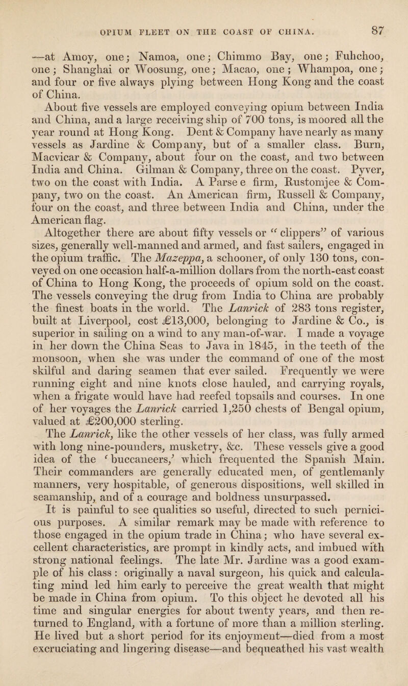 —at Amoy, one; Namoa, one; Chimmo Bay, one; Fuhchoo, one; Shanghai or Woosung, one; Macao, one; Whampoa, one; and four or five always plying between Hong Kong and the coast of China. About five vessels are employed conveying opium between India and China, and a large receiving ship of 700 tons, is moored all the year round at Hong Kong. Dent & Company have nearly as many vessels as Jardine & Company, but of a smaller class. Burn, Macvicar & Company, about four on the coast, and two between India and China. Gilman & Company, three on the coast. Pyver, two on the coast with India. A Parse e firm, Bustomjee & Com¬ pany, two on the coast. An American firm, Bussell & Company, four on the coast, and three between India and China, under the American flag. Altogether there are about fifty vessels or “ clippers” of various sizes, generally well-manned and armed, and fast sailers, engaged in the opium traffic. The Mazeppa, a schooner, of only 130 tons, con¬ veyed on one occasion half-a-million dollars from the north-east coast of China to Hong Kong, the proceeds of opium sold on the coast. The vessels conveying the drug from India to China are probably the finest boats in the world. The Lanrick of 283 tons register, built at Liverpool, cost ,£13,000, belonging to Jardine & Co., is superior in sailing on a wind to any man-of-war. I made a voyage in her down the China Seas to Java in 1845, in the teeth of the monsoon, when she was under the command of one of the most skilful and daring seamen that ever sailed. Frequently we were running eight and nine knots close hauled, and carrying royals, when a frigate would have had reefed topsails and courses. In one of her voyages the Lanrick carried 1,250 chests of Bengal opium, valued at £200,000 sterling. The Lanrick, like the other vessels of her class, was fully armed with long nine-pounders, musketry, &c. These vessels give a good idea of the f buccaneers/ which frequented the Spanish Main. Their commanders are generally educated men, of gentlemanly manners, very hospitable, of generous dispositions, well skilled in seamanship, and of a courage and boldness unsurpassed. It is painful to see qualities so useful, directed to such pernici¬ ous purposes. A similar remark may be made with reference to those engaged in the opium trade in China; who have several ex¬ cellent characteristics, are prompt in kindly acts, and imbued with strong national feelings. The late Mr. Jardine was a good exam¬ ple of his class : originally a naval surgeon, his quick and calcula¬ ting mind led him early to perceive the great wealth that might be made in China from opium. To this object he devoted all his time and singular energies for about twenty years, and then re¬ turned to England, with a fortune of more than a million sterling. He lived but a short period for its enjoyment—died from a most excruciating and lingering disease—and bequeathed his vast wealth