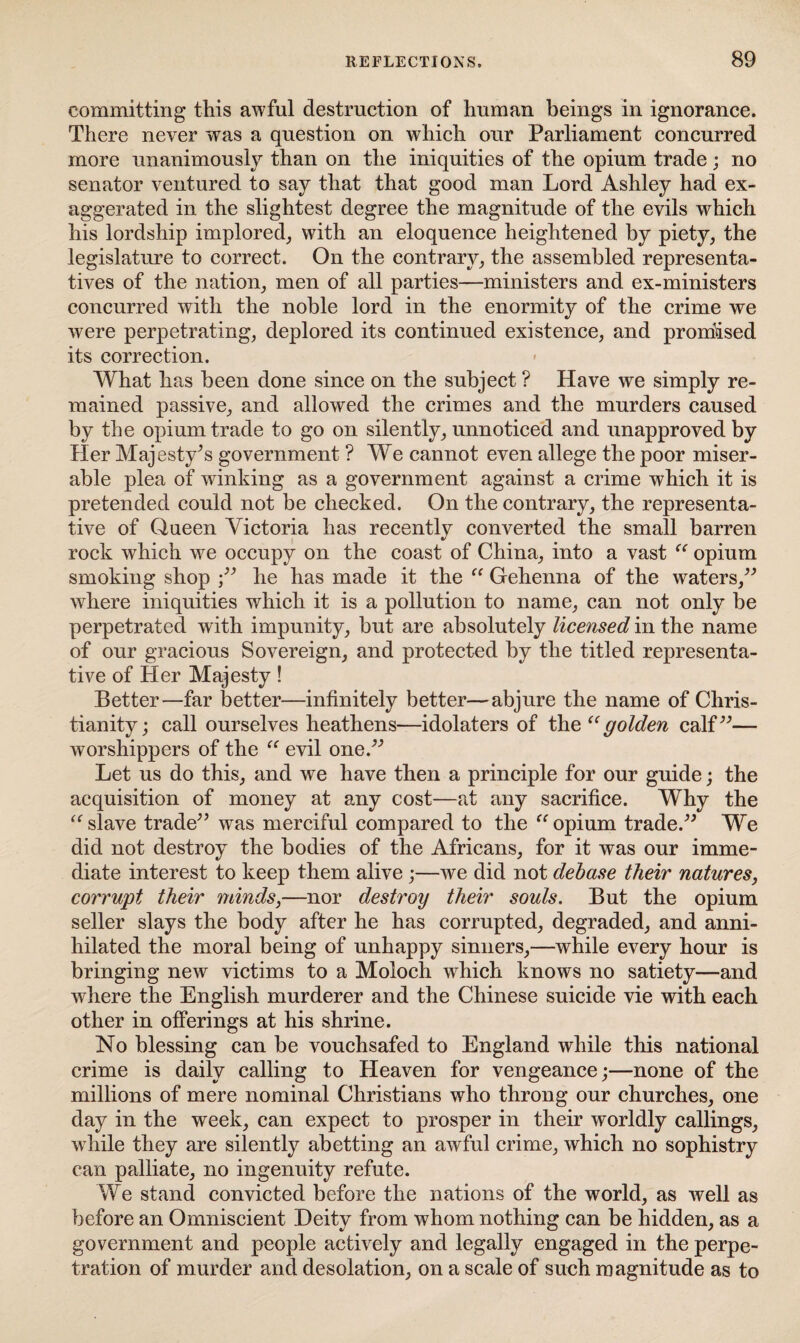 committing this awful destruction of human beings in ignorance. There never was a question on which our Parliament concurred more unanimously than on the iniquities of the opium trade; no senator ventured to say that that good man Lord Ashley had ex¬ aggerated in the slightest degree the magnitude of the evils which his lordship implored, with an eloquence heightened by piety, the legislature to correct. On the contrary, the assembled representa¬ tives of the nation, men of all parties—ministers and ex-ministers concurred with the noble lord in the enormity of the crime we were perpetrating, deplored its continued existence, and promised its correction. What has been done since on the subject ? Have we simply re¬ mained passive, and allowed the crimes and the murders caused by the opium trade to go on silently, unnoticed and unapproved by Her Majesty’s government ? We cannot even allege the poor miser¬ able plea of winking as a government against a crime which it is pretended could not be checked. On the contrary, the representa¬ tive of Queen Victoria has recently converted the small barren rock which we occupy on the coast of China, into a vast “ opium smoking shop ;” he has made it the “ Gehenna of the waters,” where iniquities which it is a pollution to name, can not only be perpetrated with impunity, but are absolutely licensed in the name of our gracious Sovereign, and protected by the titled representa¬ tive of Her Majesty! Better—far better—infinitely better—abjure the name of Chris¬ tianity; call ourselves heathens—idolaters of thgolden calf”— worshippers of the “ evil one.” Let us do this, and we have then a principle for our guide; the acquisition of money at any cost—at any sacrifice. Why the “ slave trade” was merciful compared to the “ opium trade.” We did not destroy the bodies of the Africans, for it was our imme¬ diate interest to keep them alive ;—we did not debase their natures, corrupt their minds,—nor destroy their souls. But the opium seller slays the body after he has corrupted, degraded, and anni¬ hilated the moral being of unhappy sinners,—while every hour is bringing new victims to a Moloch which knows no satiety—and where the English murderer and the Chinese suicide vie with each other in offerings at his shrine. No blessing can be vouchsafed to England while this national crime is daily calling to Heaven for vengeance;—none of the millions of mere nominal Christians who throng our churches, one day in the week, can expect to prosper in their worldly callings, while they are silently abetting an awful crime, which no sophistry can palliate, no ingenuity refute. We stand convicted before the nations of the world, as well as before an Omniscient Deity from whom nothing can be hidden, as a government and people actively and legally engaged in the perpe¬ tration of murder and desolation, on a scale of such magnitude as to