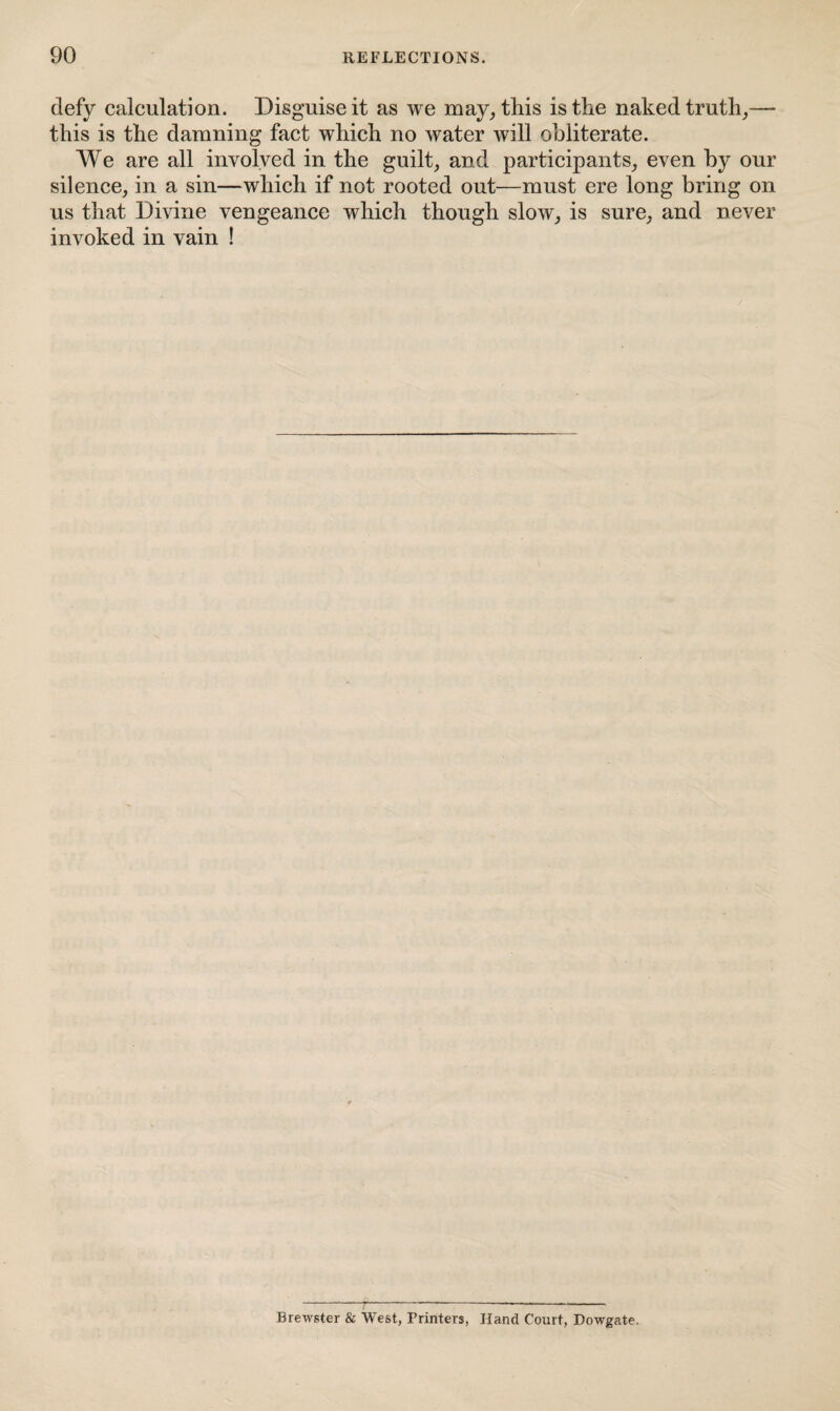 defy calculation. Disguise it as we may, this is the naked truth,— this is the damning fact which no water will obliterate. We are all involved in the guilt, and participants, even by our silence, in a sin—which if not rooted out—must ere long bring on us that Divine vengeance which though slow, is sure, and never invoked in vain ! Brewster & West, Printers, Hand Court, Dowgate.