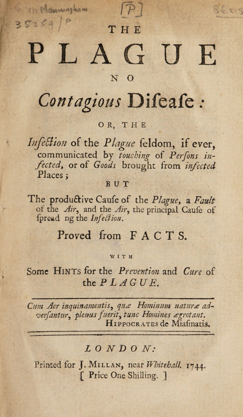 THE P L A G U /. N O Contagious Difeafe OR, THE Injection of the Plague feldom, if ever, communicated by touching of Perfons in¬ fected, or of Goods brought from infected Places, BUT The produftive Caufe of the Plague, a Fault of the Air, and the Airy the principal Caufe of fpread ng the Infection. Proved from FACTS. WITH Some Hints for the Prevention and Cure of the P L AGUE. Cum Aer inquinamentiSy qiuc Hominum nature ad- verfantUTy plemts fverity tunc Homines re grot ant, Hippocrates de Miafmatis, LONDON: g Printed for J. Mill an, near Whitehall 1744. [ Price One Shilling. ]