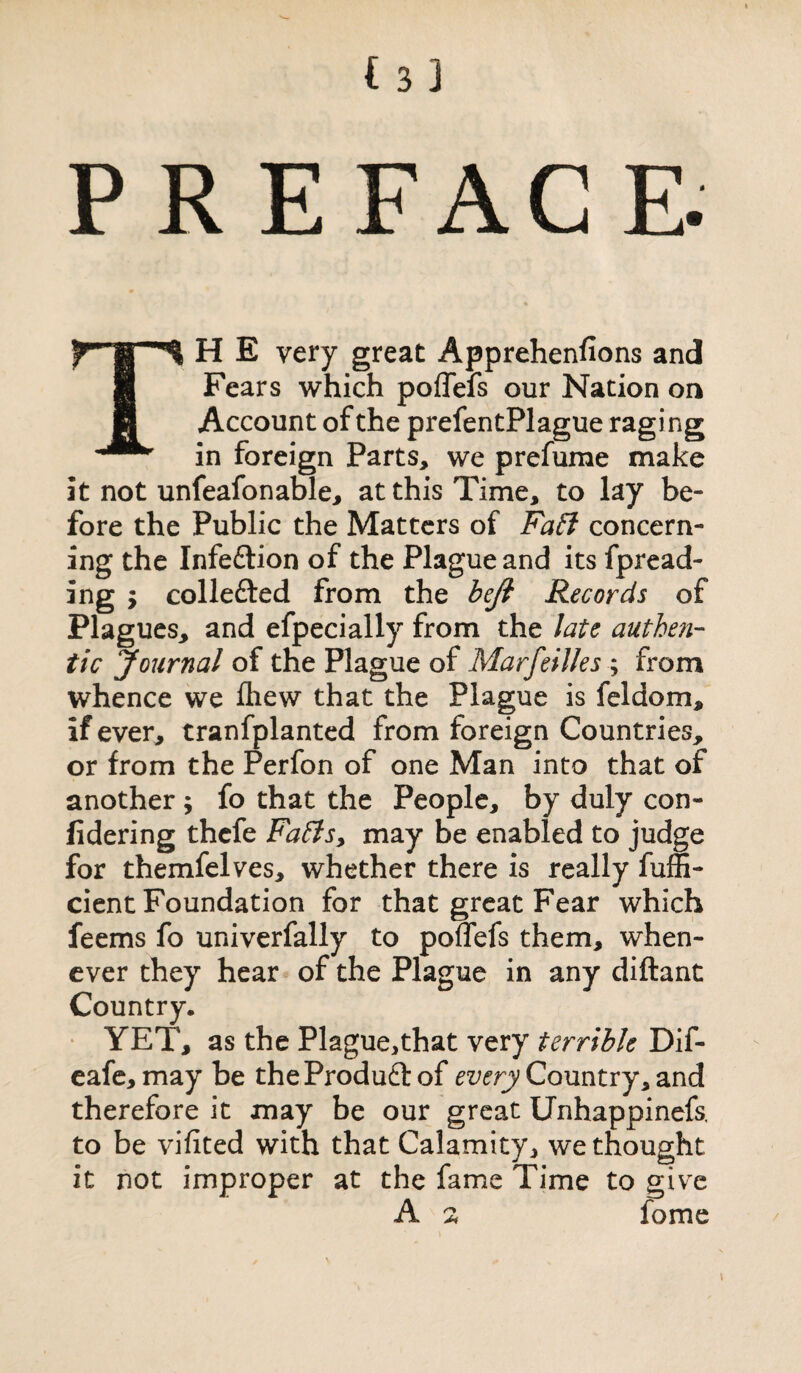 PREFACE. TH E very great Apprehenfions and Fears which poffefs our Nation on Account of the prefentPlague raging in foreign Parts, we prefume make it not unfeafonable, at this Time, to lay be¬ fore the Public the Matters of Faff concern¬ ing the Infedtion of the Plague and its fpread- ing y collefted from the beft Records of Plagues, and efpecially from the late authe?i- tic Journal of the Plague of Marfeilles ; from whence we fhew that the Plague is feldom, if ever, tranfplanted from foreign Countries, or from the Perfon of one Man into that of another; fo that the People, by duly con- fidering thcfe Fa£ls> may be enabled to judge for themfelves, whether there is really fuffi- cient Foundation for that great Fear which feems fo univerfally to polTefs them, when¬ ever they hear of the Plague in any diftant Country. YET, as the Plague,that very terrible Dif- eafe, may be theProduft of every Country, and therefore it may be our great Unhappinefs, to be vifited with that Calamity, we thought it not improper at the fame Time to give A 2 fome /