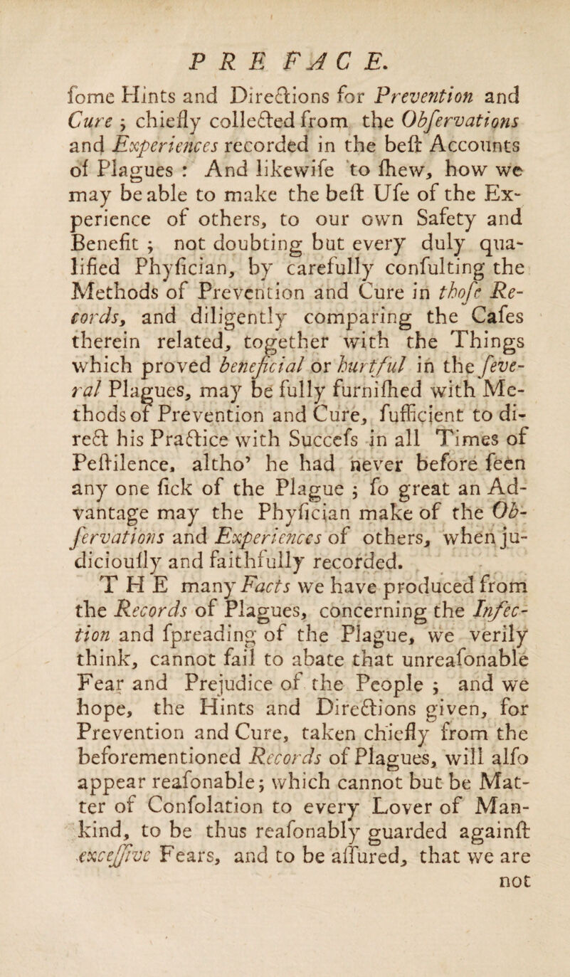 P R E PACE. fome Hints and Directions for Prevention and Cure j chiefly collefted from the Obfervations and Experiences recorded in the beft Accounts of Plagues : And likewife to fhew, how we may be able to make the beft Ufe of the Ex¬ perience of others, to our own Safety and Benefit j not doubting but every duly qua¬ lified Phyfician, by carefully confulting the Methods of Prevention and Cure in thofe Re¬ cords, and diligently comparing the Cafes therein related, together with the Things which proved beneficial ox hurtful in thcfeve- ral Plagues, may be fully furnifhed with Me¬ thods of Prevention and Cure, fufficient to di- reft his Praftice with Succefs in all Times of Peftilence, altho’ he had never before feen any one fick of the Plague ; fo great an Ad¬ vantage may the Phyfician make of the Ob¬ fervations and Experiences of others, whenju- dicioufly and faithfully recorded. THE many Facts we have produced from the Records of Plagues, concerning the Infec¬ tion and fp,reading of the Plague, we verily think, cannot fail to abate that unreasonable Fear and Prejudice of the People ; and we hope, the Hints and Direftions given, for Prevention and Cure, taken chiefly from the beforementioned Records of Plagues, will alfo appear reafonable; which cannot but be Mat¬ ter of Confolation to every Lover of Man¬ kind, to be thus reafonably guarded againft -iexcejfve Fears, and to be allured, that we are not