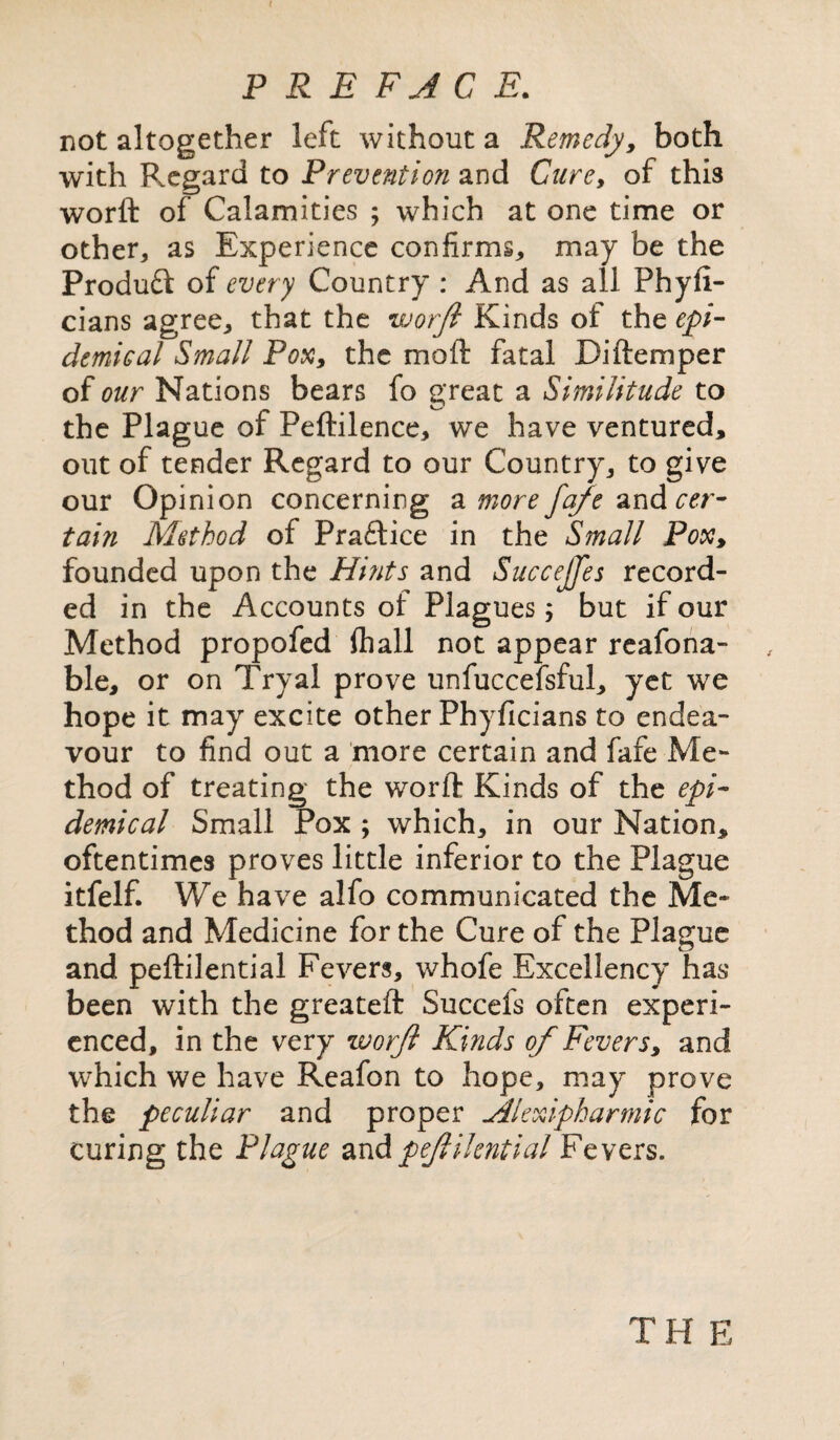 ( PREFACE. not altogether left without a Remedy, both with Regard to Prevention and Cure, of this worft of Calamities ; which at one time or other, as Experience confirms, may be the Produft of every Country : And as all Phyfi- cians agree, that the worft Kinds of the epi¬ demical Small Pox, the moil fatal Diftemper of our Nations bears fo great a Similitude to the Plague of Peftilence, we have ventured, out of tender Regard to our Country, to give our Opinion concerning a more fa/e and cer¬ tain Method of Pra£tice in the Small Pox, founded upon the Hints and Succejfes record¬ ed in the Accounts ol Plagues; but if our Method propofed ftiall not appear reafona- ble, or on Tryal prove unfuccefsful, yet we hope it may excite other Phyficians to endea¬ vour to find out a more certain and fafe Me¬ thod of treating the worft Kinds of the epi¬ demical Small Pox ; which, in our Nation, oftentimes proves little inferior to the Plague itfelf. We have alfo communicated the Me¬ thod and Medicine for the Cure of the Plague and peftilential Fevers, whofe Excellency has been with the greateft Succels often experi¬ enced, in the very worft Kinds of Fevers, and which we have Reafon to hope, may prove the peculiar and proper Alexipharmic for curing the Plague 2xApeftilential Fevers. T H E