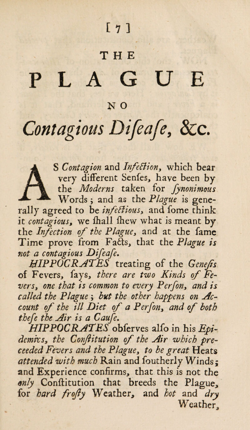 / [ 1 ] THE PLAGUE o AS Contagion and InfeClion, which bear very different Senfes, have been by the Moderns taken for fynonimous Words ; and as the Plague is gene- rally agreed to be infectious, and fome think it contagious, we fhall fhew what is meant by the Infection of the Plague, and at the fame Time prove from Fa£ts, that the Plague is not a contagious Difeafe. HIPPOCRATES treating of the Genefs of Fevers, fays, there are two Kinds of Fe¬ vers, one that is common to every Perfon, and is called the Plague ; but the other happens on Ac¬ count of the ill Diet of a Perfon, and of both thefe the Air is a Caufe. HIPPOCRATES obferves alfo in his Epi¬ demics, the Conjlitution of the Air which pro¬ ceeded Fevers and the Plague, to be great Heats attended with much Rain and foutherly Winds; and Experience confirms, that this is not the only Conftitution that breeds the Plague* for hard frojly Weather* and hot and dry Weather*