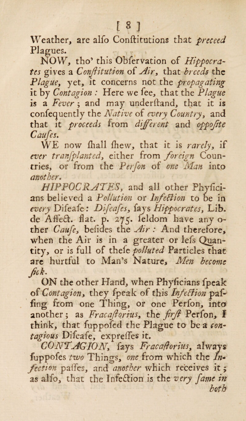 ’ - % * Weather, are alfo Conftitutions that preceed Plagues. NOW, tho’ this Obfervation of Hippocra¬ tes gives a Confutation of Air, that breeds the Plague9 yet, it concerns not the propagating it by Contagion : Here we fee, that the Plague is a Fever ; and may underftand, that it is confequently the Native of every Country, and that it proceeds from different and oppofte Caufes. WE now fhall Ihew, that it is rarely, if ever tranfplanted, either from foreign Coun¬ tries, or from the P erf on of one Alan into another. HIPPOCRATES, and all other Phyfici- ans believed a Pollution or Infection to be in every Difeafe: Difeafes, fays Hippocrates, Lib. de Affeft. flat. p. 275. feldom have any o- ther Caufe, befides the Air : And therefore, when the Air is in a greater or lefs Quan¬ tity, or is full of thele polluted Particles that are hurtful to Man’s Nature, Alen become fck. ON the other Hand, when Phyficians fpeak of Contagion y they fpeak of this Infection paf- fing from one Thing, or one Perfon, into another; as Fracaflorius9 the firfi Perfon, I think, that fuppoled the Plague to be a con¬ tagious Difeafe, expreffes it. CONTAGION, fays Frac a florins, always fuppofes two Things, one from which the In¬ fection paffes, and another which receives it; as alfo, that the Infe&ion is the very fame in both