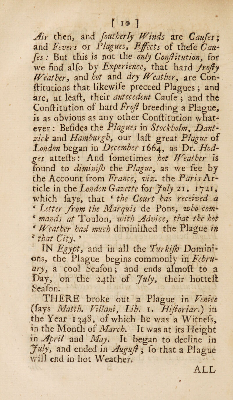 Air then, and foutberJy Winds are Caufes% and Fevers or Plagues, Effects of thefe Cau- fes: But this is not the only Conftitution, fof we find alfo by Experience, that hard Jrofty Weather, and hot and dry Weather, are Con* ftitutions that likewife preceed Plagues; and are, at leaft, their antecedent Caufe ; and the Conftitution of hard Froff breeding a Plague, is as obvious as any other Conftitution what* ever : Befides the Plagues in Stockholm, Dant- zick and Hamburgh, our laft great Plague of London began in December 1664, as Dr. Hod¬ ges attefts: And fometimes hot leather is found to di minify the Plague, as we fee by the Account from France, viz. the Paris Ar¬ ticle in the London Gazette for July 21, 1721, which fays, that c the Court has received a * Letter from the Marquis de Pons, who com- € mands at Toulon, with Advice, that the hot € Weather had much diminished the Plague in * that City. 5 IN Egypt, and in all the Turkify Domini* ons, the Plague begins commonly in Febru¬ ary, a cool heafon; and ends almoft to a Day, on the 24th of July, their hotteft Seafon. THERE broke out a Plague in Venice (fays Matth. Villani, Lib. 1. Hiftoriard) in the Y ear 1348, of which he was a Witnefs, in the Month of March. It was at its Height in April and May. It began to decline in July, and ended in Auguft y fo that a Plague will end in hot Weather. ALL