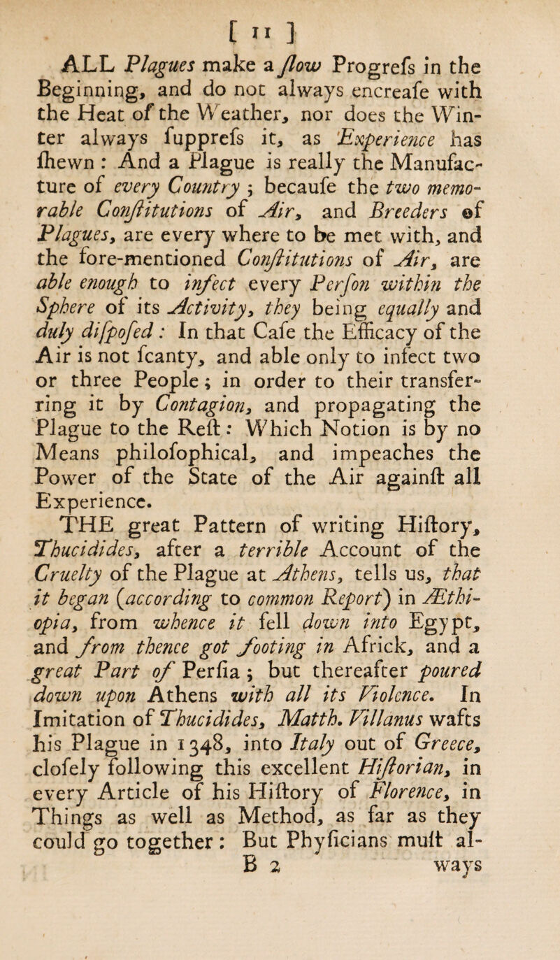 ALL Plagues make a flow Progrefs In the Beginning, and do not always encreafe with the Heat of the Weather, nor does the Win¬ ter always fupprefs it, as 'Experience has fliewn : And a Plague is really the Manufac¬ ture of every Country ; becaufe the two memo¬ rable ConJIitutions of Air> and Breeders of Plagues, are every where to be met. with,, and the lore-mentioned Conjlitutions of Air > are able enough to infect every P erf on within the Sphere of its Activity, they being equally and duly difpofed: In that Cafe the Efficacy of the Air is not fcanty, and able only to infect two or three People; in order to their transfer¬ ring it by Contagion, and propagating the Plague to the Reft: Which Notion is by no Means philofophical, and impeaches the Power of the State of the Air againft all Experience. THE great Pattern of writing Hiftory, Thucididesy after a terrible Account of the Cruelty of the Plague at Athens, tells us, that it began (,according to common Report) in AEthi¬ opia, from whence it fell down into Egypt* and from thence got footing m Africk, and a great Part of Perfia ; but thereafter poured down upon Athens with all its Violence. In Imitation of Thucidides, Matth. Villanus wafts his Plague in 1348, into Italy out of Greece, clofely following this excellent Hiflorian> in every Article of his Hiftory of Florence, in Things as well as Method, as far as they could go together : But Phyficians mult al-