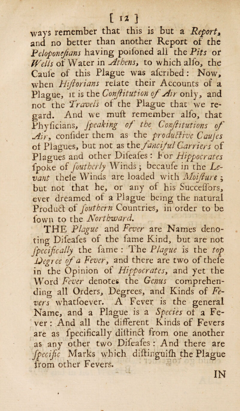 [ I*} ways remember that this is but a Report, and no better than another Report of the Peloponefians having poiioned all the Pits or Welts of Water in Athens, to which alio, the Cauie of this Plague was al'cribed: Now, when Hijtorians relate their Accounts of a Plague, it is the Conjlitution of Air only, and not the Travels ol the Plague that we re¬ gard. And we muft remember alfo, that Phyficians, Jpeaking of the Confhtutions of Air, confider them as the productive Caujes of Plagues, but not as the fanciful Carriers of Plagues and other Difeafes: f or Hippocrates fpoke of foutherly Winds; becaufe in the Le¬ vant thele Winds are loaded with Moiflure ; but not that he, or any of his Succeffors, ever dreamed of a Plague being the natural Produtf of jout hern Countries, in order to be fown to the Northward. THE Plague and Fever are Names deno¬ ting Difeafes of the fame Kind, but are not fpecifically the fame : The Plague is the top Aeg ret of a Fever, and there are two of thefe in the Opinion of Hippocrates, and yet the Word Fever denotes the Genus comprehen¬ ding all Orders, Degrees* and Kinds of Fe¬ vers whatfoever. A Fever is the general Name, and a Plague is a Species of a Fe¬ ver : And all the different Kinds of Fevers are as fpecifically diitincf from one another as any other two Difeafes: And there are fpecijic Marks which diftinguifh the Plague from other Fevers. IN