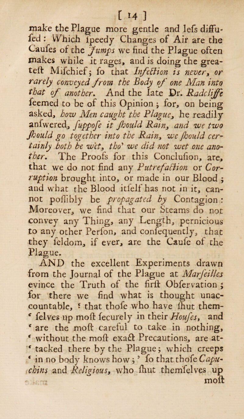 make the Plague more gentle and lefs diffu- fed : WTich ipeedy Changes of Air are the Caules or the Jumps we find the Plague often makes while it rages, and is doing the grea- teft Mifchief; fo that Infection is never, or rarely conveyed from the Body of one Man into that of' another. And the late Dr. Radclifft feemed to be of this Opinion ; for, on being asked, how Men caught the P/ague, he readily anfwered, fuppofe it fould Rain, and we two Jhould go together into the Rain, we Jhould cer¬ tainly both be wet, tho’ we did not wet one ano¬ ther. The Proofs for this Conclufion, are, that we do not find any Putrefaction or Cor¬ ruption brought into, or made in our Blood ; and what the Blood itfelf has not in it, can¬ not poffibly be propagated by Contagion : Moreover, we find that our Steams do not convey any Thing, any Length, pernicious to any other Perfon, and confequently, that they feldom, if ever, are the Caufe of the Plague. AND the excellent Experiments drawn from the Journal of the Plague at Marfeilles evince the Truth of the firft Obfervation ; for there we find what is thought unac¬ countable, • that thofe who have fhut them- c felves up moft fecurely in their Houfes, and c are the moft careful to take in nothing, ( without the moft exaft Precautions, are at¬ tacked there by the Plague; which creeps € in no body knows how ;3 fo that thofe Capu¬ chins and Religious, who ftiut themfelves up moft