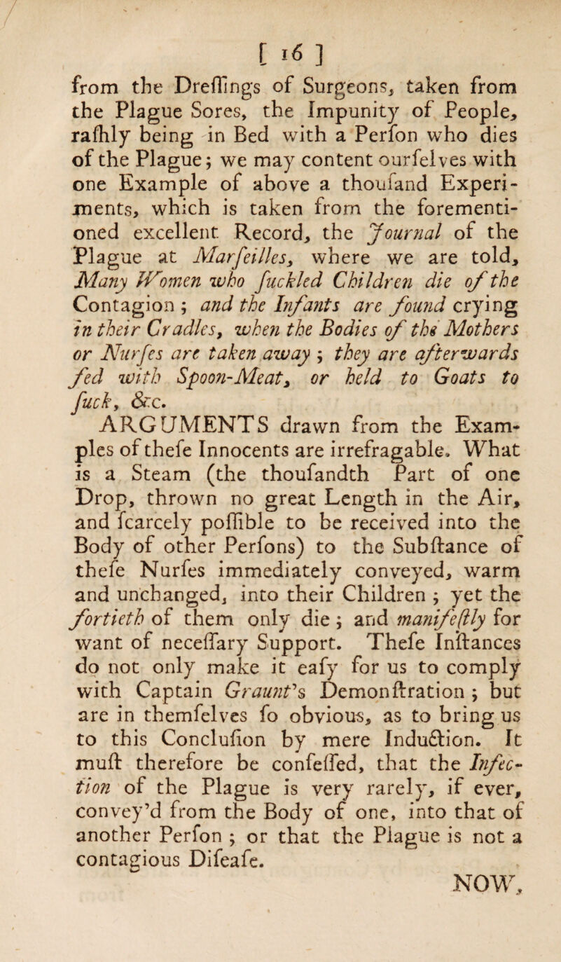 from the Dreflings of Surgeons* taken from the Plague Sores, the Impunity of People* rafhly being -in Bed with a Perfon who dies of the Plague; we may content ourfelves with one Example of above a thoufand Experi¬ ments, which is taken from the forementi- oned excellent Record, the Journal of the Plague at Marfei lies y where we are told. Many JVtmen who fuckled Children die of the Contagion ; and the Infants are found crying in their Cradles, when the Bodies of the Mothers or Nurfes are taken away ; they are afterwards fed with Spoon-Aleat, or held to Goats to fuck, &c. ARGUMENTS drawn from the Exam¬ ples of thefe Innocents are irrefragable. What is a Steam (the thoufandth Part of one Drop, thrown no great Length in the Air, and fcarcely poilible to be received into the Body of other Perfons) to the Subftance of thefe Nurfes immediately conveyed, warm and unchanged* into their Children ; yet the fortieth of them only die; and manifeflly for want of neceffary Support. Thefe Inftances do not only make it eafy for us to comply with Captain Graunt's Demonftration ; but are in themfelves fo obvious, as to bring us to this Conclufion by mere Induftion. It muff therefore be confeffed, that the Infec¬ tion of the Plague is very rarely, if ever, convey’d from the Body of one, into that of another Perfon ; or that the Plague is not a contagious Difeafe. NOW,