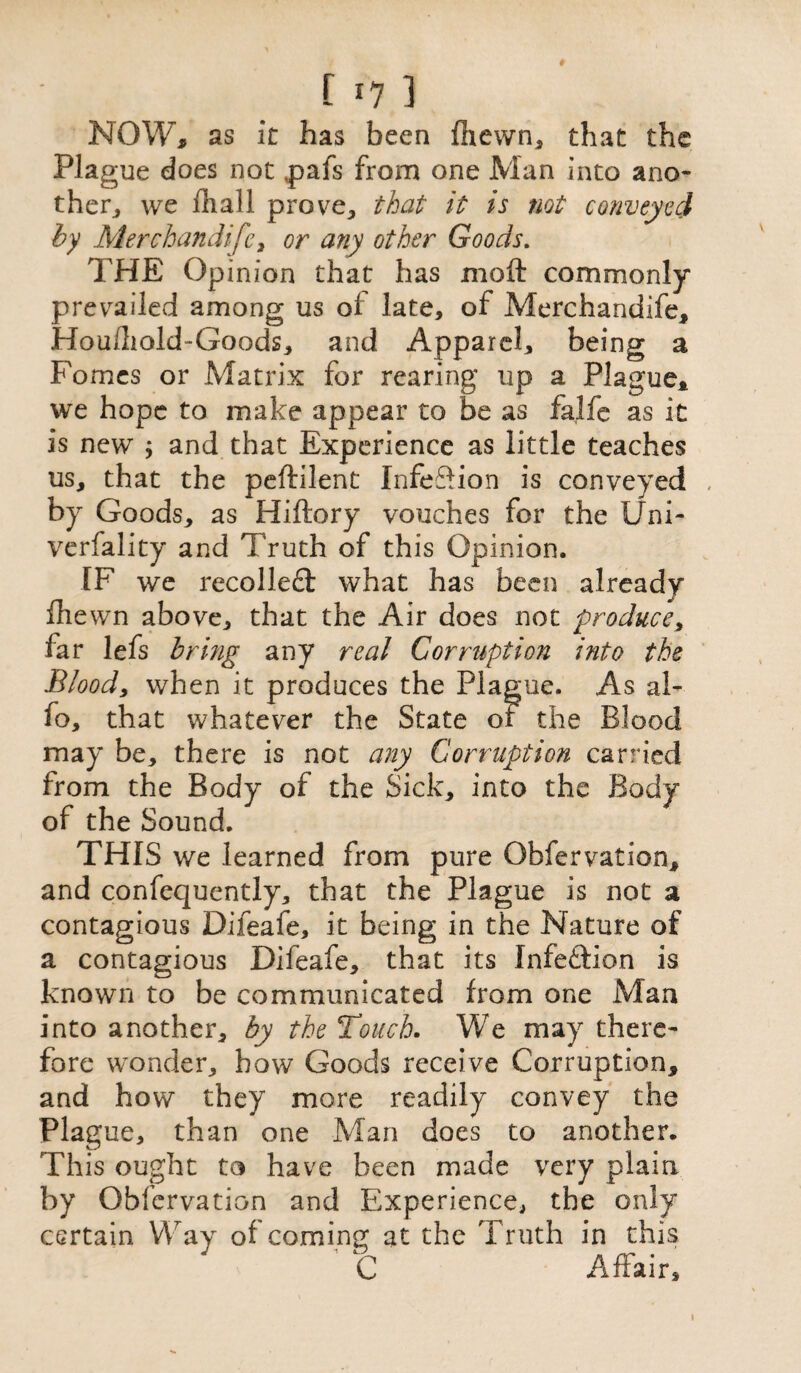 f *7 1 NOW, as it has been fhewn, that the Plague does not tpafs from one Man into ano¬ ther, we flial 1 prove, that it ts not conveyed by Merchandise, or any other Goods. THE Opinion that has moft commonly prevailed among us of late, of Merchandife, Hou/liold-Goods, and Apparel, being a Fomes or Matrix for rearing up a Plague, we hope to make appear to be as falfe as it is new ; and that Experience as little teaches us, that the peftilent InfeSion is conveyed by Goods, as Hiftory vouches for the Uni- verfality and Truth of this Opinion. IF we recoiled what has been already fhewn above, that the Air does not produce, far lefs bring any real Corruption into the Bloody when it produces the Plague. As al- fo, that whatever the State of the Blood may be, there is not any Corruption carried from the Body of the Sick, into the Body of the Sound. THIS we learned from pure Qbfervation, and confequently, that the Plague is not a contagious Difeafe, it being in the Nature of a contagious Difeafe, that its Infedion is known to be communicated from one Man into another, by the Touch. We may there¬ fore wonder, bow Goods receive Corruption, and how they more readily convey the Plague, than one Man does to another. This ought to have been made very plain by Obfervation and Experience, the only certain Way of coming at the Truth in this C Affair, i