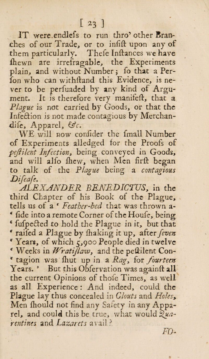 IT were.endlefs to run thro’ other Bran¬ ches of our Trade, or to infift upon any of them particularly. Thefe Inftances we have fliewn are irrefragable, the Experiments plain, and without Number; fo that a Per- fon who can withftand this Evidence, is ne¬ ver to be perfuaded by any kind of Argu¬ ment. It is therefore very manifeft, that a Plague is not carried by Goods, or that the Infeftion is not made contagious by Merchan- dife. Apparel, &c. WE will now confider the fmall Number of Experiments alledged for the Proofs of pejlilent Infection, being conveyed in Goods, and will alfo fhew, when Men firft began to talk of the Plague being a contagious Difeafe. ALEXANDER BENEDICTUS, in the third Chapter of his Book of the Plague, tells us of a * Feather-bed that was thrown a- € fide into a remote Corner of the Houfe, being c fufpefted to hold the Plague in it, but that f raifed a Plague by fhaking it up, after /even * Years, of which 5,900 People died in twelve c Weeks in JV'ratiJlaw, and the pedilent Con- c tagion was fhut up in a Rag, for fourteen Years. 9 But this Observation was againft all the current Opinions of thofe Times, as well as all Experience : And indeed, could the Plague lay thus concealed in Clouts and Holesy Men fhould not find any Salety in any Appa¬ rel, and could this be true, what would ifua- rentires and Lazarets avail ?. Ffn