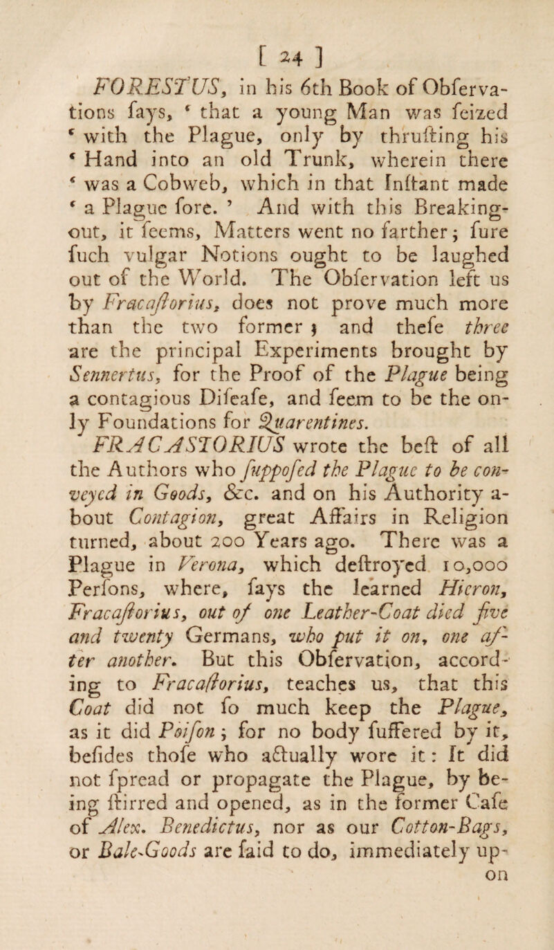 FORESTUS, in his 6th Book of Obferva- tions fays, * that a young Man was feized ( with the Plague, only by thrufting his c Hand into an old Trunk, wherein there * was a Cobweb, which in that Inhant made ‘ a Plague fore. ’ And with this Breaking- out, it feems. Matters went no farther; fure fuch vulgar Notions ought to be laughed out of the World. The Obfervation left us by FracaJ, lorius, does not prove much more than the two former $ and thefe three are the principal Experiments brought by Sennertus, for the Proof of the Plague being a contagious Difeafe, and feem to be the on¬ ly Foundations for Qtiarentities. FRAC ASLORIUS wrote the beft of all the Authors who fuppofed the Plague to he con¬ veyed in Goods, &c. and on his Authority a- bout Contagion, great Affairs in Religion turned, about 200 Years ago. There was a Plague in Verona, which deftroyed 10,000 Perfons, where, lays the learned Micron, Fracajlorius, out of one Leather-Coat died jive and twenty Germans, who put it ony one af¬ ter another. But this Obfervation, accord-' ing to Fracaftorius, teaches us, that this Coat did not fo much keep the Plague, as it did Poifon ; for no body fuffered by it, befides thofe who actually wore it: It did not fpread or propagate the Plague, by be¬ ing ttirred and opened, as in the former Cafe of Alex. Benedictus, nor as our Cotton-Bags, or Bale-Goods are faid to do, immediately up¬ on