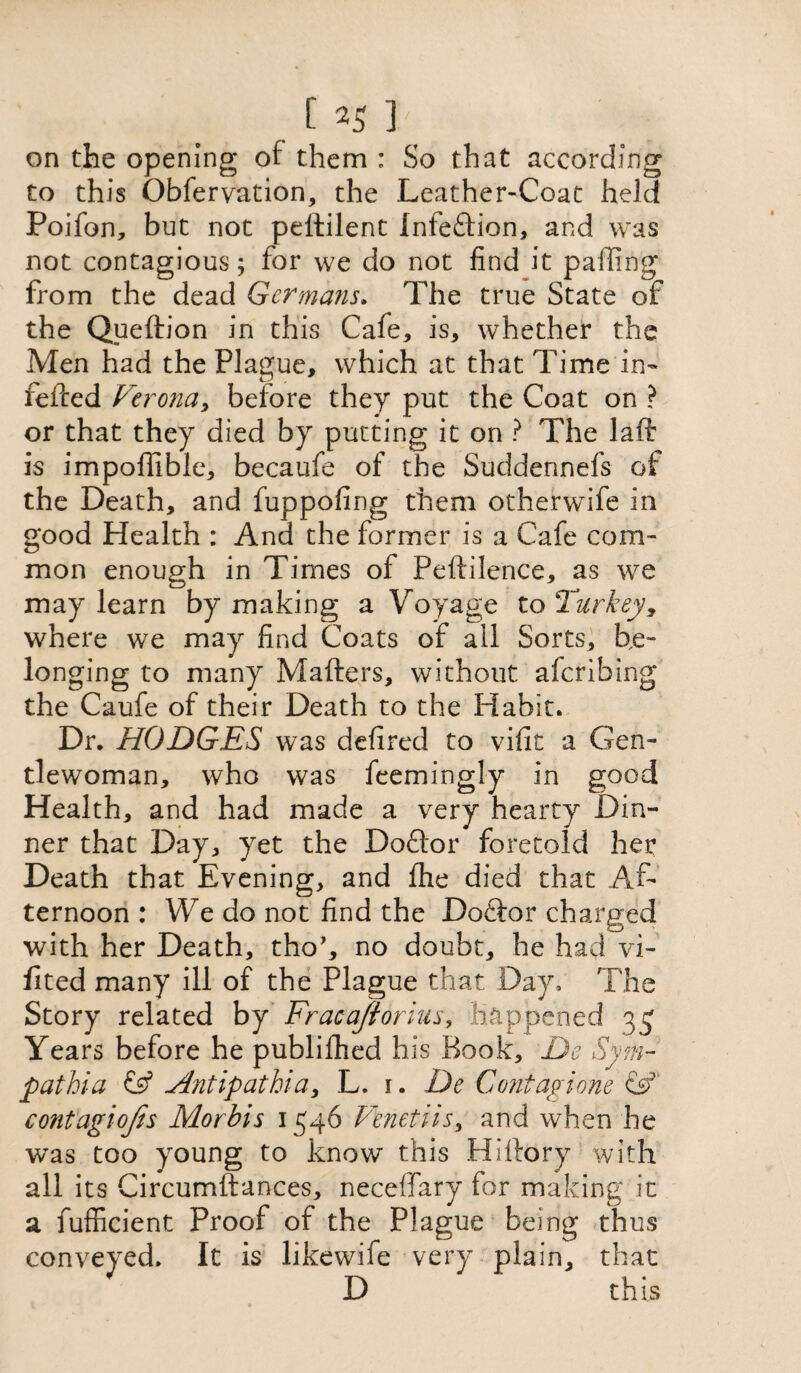 on the opening of them : So that according to this Obfervation, the Leather-Coat held Poifon, but not pellilent Infe&ion, and was not contagious; for we do not find it palling from the dead Germans. The true State of the Queftion in this Cafe, is, whether the Men had the Plague, which at that Time in- felted Verona, before they put the Coat on ? or that they died by putting it on ? The laft is impoflible, becaufe of the Suddennefs of the Death, and fuppofing them otherwife in good Health : And the former is a Cafe com¬ mon enough in Times of Peftilence, as we may learn by making a Voyage to Turkey, where we may find Coats of all Sorts, be¬ longing to many Matters, without aferibing the Caufe of their Death to the Habit. Dr. HODGES was defired to vific a Gen¬ tlewoman, who was feemingly in good Health, and had made a very hearty Din¬ ner that Day, yet the Doftor foretold her Death that Evening, and fhe died that Af¬ ternoon : We do not find the Doftor charged with her Death, tho’, no doubt, he had vi- fited many ill of the Plague that Day, The Story related by Fracajiorius, Happened 3^ Years before he publifhed his Book, De Sym- pathia & Antipathia, L. r. De Contagione &' contagiojis Morbis 1546 Venetiis, and when he was too young to know this Hiftory with all its Circumftances, neceffary for making it a fufficient Proof of the Plague being thus conveyed. It is likewife very plain, that D this