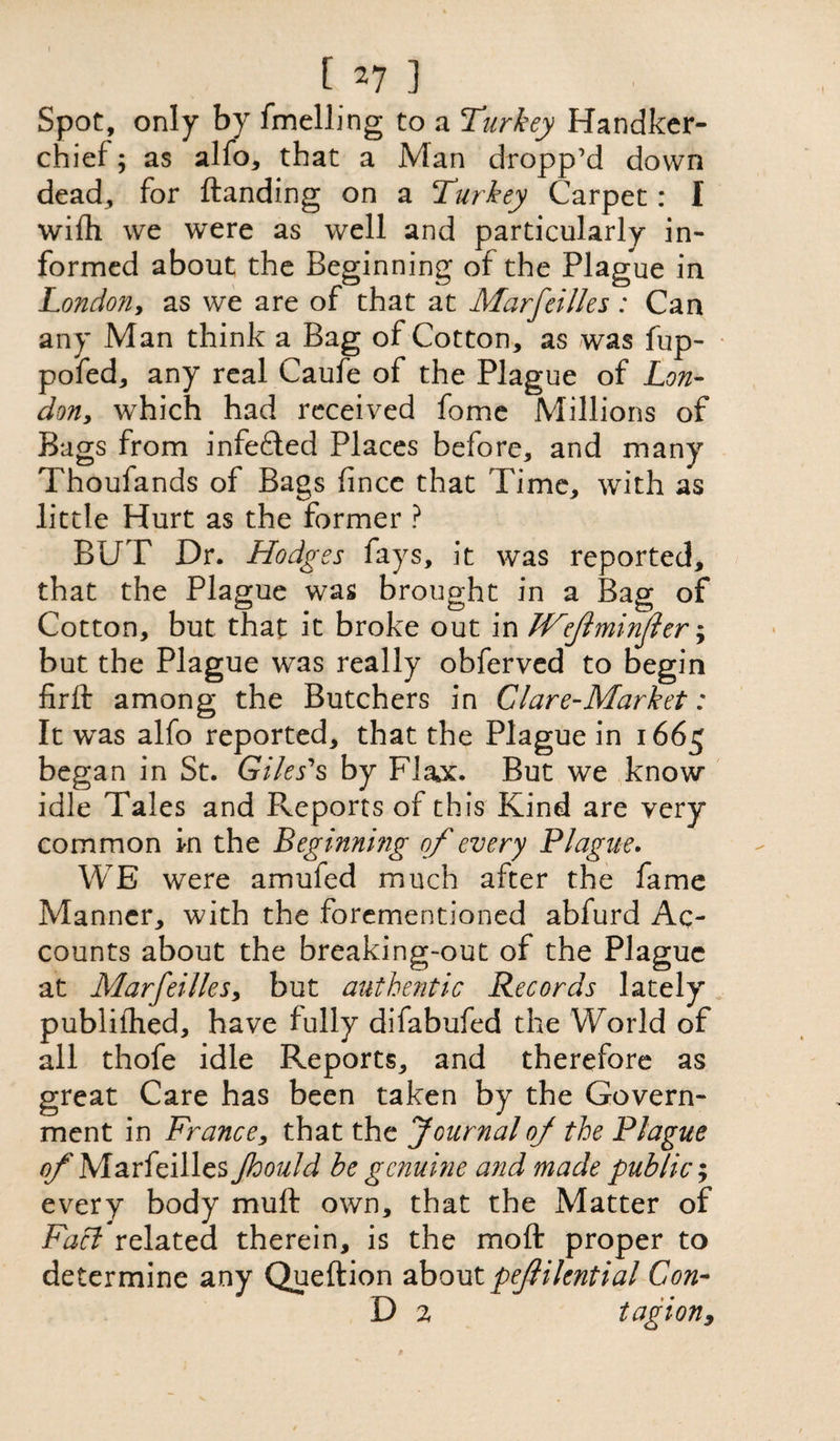 [ *7 ] Spot, only by fmelhng to a 'Turkey Handker¬ chief ; as alfo, that a Man dropp’d down dead, for (landing on a Turkey Carpet: I wilh we were as well and particularly in¬ formed about the Beginning of the Plague in London, as we are of that at Marfeilles : Can any Man think a Bag of Cotton, as was fup- pofed, any real Caufe of the Plague of Lon- don, which had received fome Millions of Bags from infedled Places before, and many Thoufands of Bags fince that Time, with as little Hurt as the former ? BUT Dr. Hodges fays, it was reported, that the Plague was brought in a Bag of Cotton, but that it broke out in JVfminjler; but the Plague was really obferved to begin firfl among the Butchers in Glare-Market: It was alfo reported, that the Plague in 1665 began in St. Giles's by Flax. But we know idle Tales and Reports of this Kind are very common in the Beginning of every Plague. WE were amufed much after the fame Manner, with the forementioned abfurd Ac¬ counts about the breaking-out of the Plague at Marfeilles, but authentic Records lately publilhed, have fully difabufed the World of all thofe idle Reports, and therefore as great Care has been taken by the Govern¬ ment in France, that the Journal of the Plague of Marfeilles Jhould be genuine and made public; every body muft own, that the Matter of Fart related therein, is the moll proper to determine any Queftion about pefilential Con- D 2 tag ion.