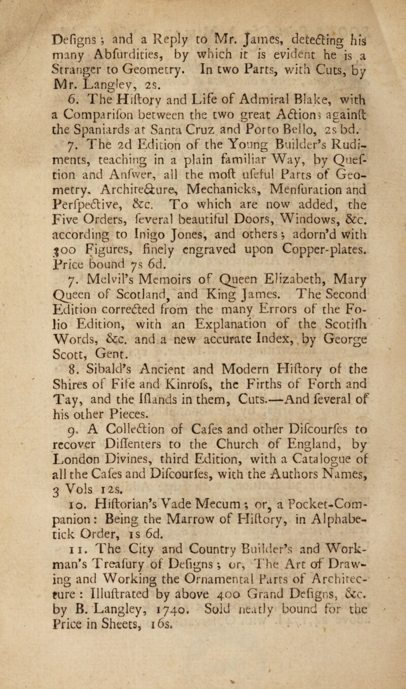 Defigns; and a Reply to Mr. James, detecting his many Abfurdities, by which it is evident he is a Stranger to Geometry. In two Parts, with Cuts, by Mr. Langley, 2$. 6. The Hiftory and Life of Admiral Blake, with a Companion between the two great Adtions againft the Spaniards at Santa Cruz and Porto Bello, 2s bd. 7. The 2d Edition of the Young Builder’s Rudi¬ ments, teaching in a plain familiar Way, by Quef- tion and Anfwer, all the mod ufeful Parts of Geo¬ metry, Architecture, Mechanicks, Menfuration and Perfpedtive, &c. To which are now added, the Five Orders, feveral beautiful Doors, Windows, &c. according to Inigo Jones, and others *, adorn’d with 300 Figures, finely engraved upon Copper-plates. Price bound 7s 6d. 7. Melvil’s Memoirs of Queen Elizabeth, Mary Queen of Scotland, and King James. The Second Edition corrected from the many Errors of the Fo¬ lio Edition, with an Explanation of the Scotilh Words, &c. and a new accurate Index, by George Scott, Gent. 8. Sibald’s Ancient and Modern Hiftory of the Shires of Fife and Kinrofs, the Firths of Forth and Tay, and the Elands in them. Cuts.—And feveral of his other Pieces. 9. A Col legion of Cafes and other Difcourfes to recover Diftenters to the Church of England, by London Divines, third Edition, with a Catalogue of all the Cafes and Difcourfes, with the Authors Names, 3 Vols 12S. 10. Hiftorian’s Vade Mecum ; or9 a Pocket-Com¬ panion : Being the Marrow of Eliftory, in Alphabe- tick Order, is 6d. 11. The City and Country Builder’s and Work¬ man’s Treafury of Defigns •, or, The Art of Draw¬ ing and Working the Ornamental Parts of Architec¬ ture : Illuftrated by above 400 Grand Defigns, &c. by B. Langley, 1740. Sold neatly bound for the Price in Sheets, 16s.