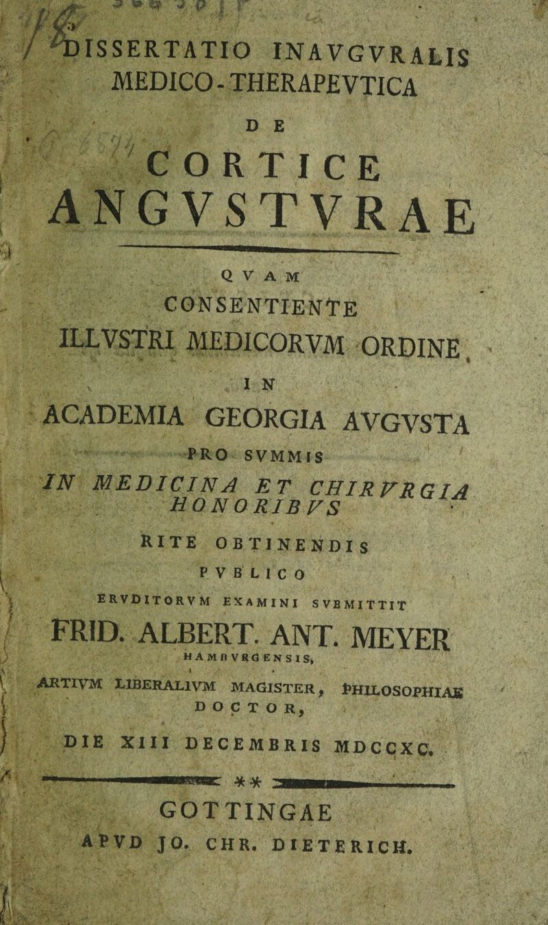ISSERTATIO INAVGVRALIS MEDICO - THERAPEVTICA D E CORTICE angvstvrae Q V A M consentiende ILLVSTRI MEDICORVM ORDINE I N ACADEMIA GEORGIA AVGVSTA P RO S VMM IS IN MEDICINA ET CHIR VRG IA honoris vs RITE OBTINENDIS V V B L I c O ERVDITORVM EXAMINI SVBMITTIT frid. albert. ant. meyer MAMfIVRdENSISj i » ARTIVM HBERAL1VM MAGISTER, PHILOSOPHIAS D O C T O R, DIE XIII DECEMBRIS MDCCXC. i w * GOTTINGAE APVD JO. CHR. DIETERICM.