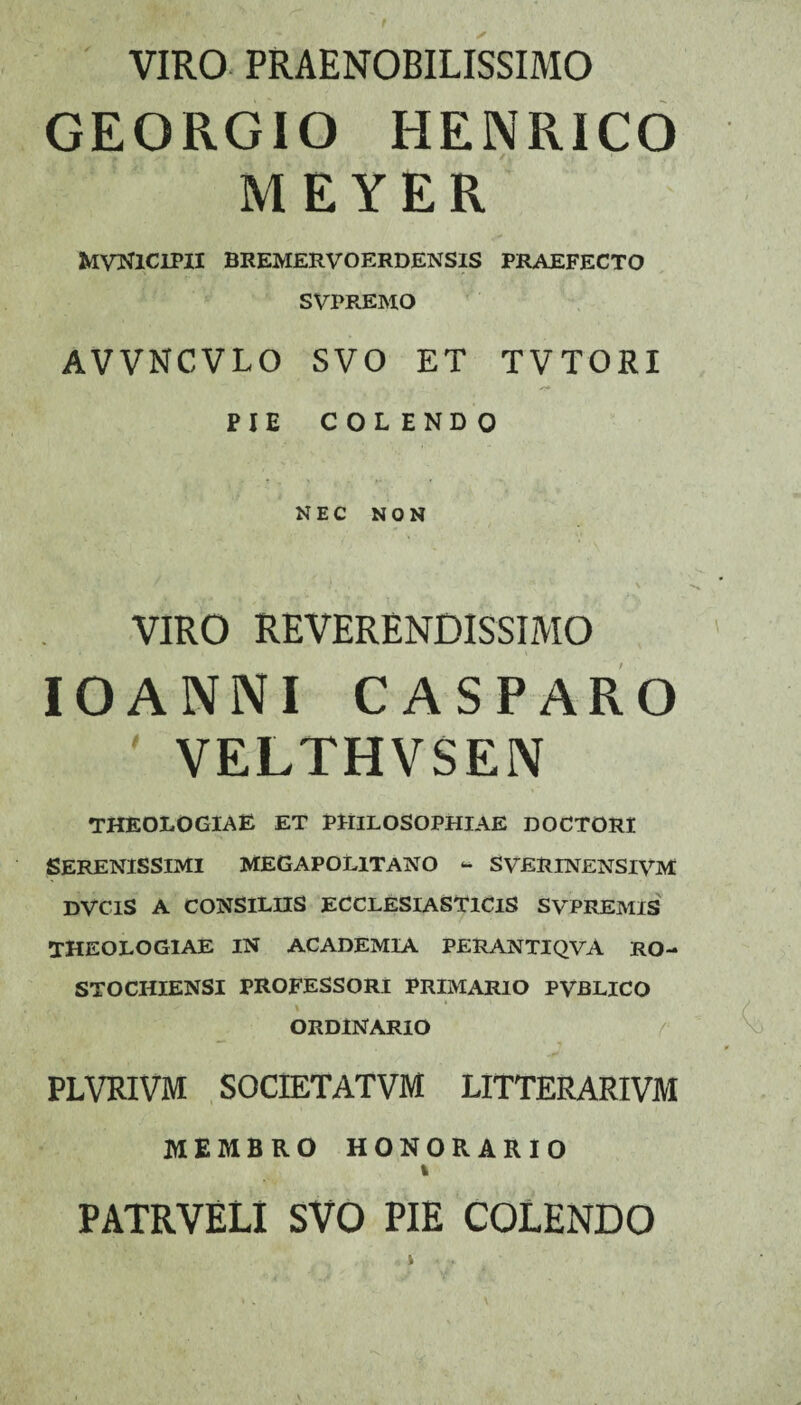 VIRO PRAENOBILISSIMO GEORGIO HENRICO MEYER MVNlCIPII BREMERVOERDENSIS PRAEFECTO SVPREMO AVVNCVLO SVO ET TVTORI PIE COLENDO NEC NON VIRO REVERENDISSIMO IOANNI CASPARO ' VELTHVSEN THEOLOGIAE ET PHILOSOPHIAE DOCTORI SERENISSIMI MEGAPOL1TANO ** SVERINENSIVM DVClS A CONSILIIS ECCLESIASTICIS SVPREMIS THEOLOGIAE IN ACADEMIA PERANTIQVA RO- STOCIIIENSI PROFESSORI PRIMARIO PVBLICO ORDINARIO PLVRIVM SOCIETATVM LITTERARIVM MEMBRO HONORARIO i PATRVELI SVO PIE COLENDO
