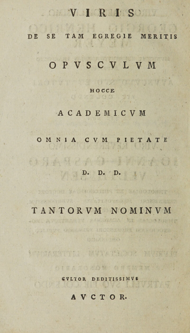 de se tam egregie meritis OPVSCVLVM i-' 'v. * HOC CE ' r / »  -ri #>, I » ACADEMI. CVM 'I { t, N. OMNIA CVM PIETATE 1 1 i > / • •• i » •: ' i -5 v D« D. D« TANTORVM NOMINVM . • ' v 'S v CVLTOR DEDITISSIMV* A V C T O R.