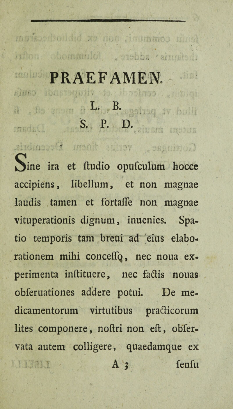 PRAEFAMEN, L. B. ' ‘ ‘‘ \9 • ; - .i • .• Ki S. P. D. 'V.. Sine ira et ftudio opufculum hocce accipiens, libellum, et non magnae laudis tamen et fortaffe non magnae vituperationis dignum, inuenies. Spa¬ tio temporis tam breui ad eius elabo¬ rationem mihi conceffq, nec noua ex- perimenta inftituere, nec fadis nouas obferuationes addere potui. De me¬ dicamentorum virtutibus pradicorum lites componere, noftri non eft, obfer- vata autem colligere, quaedamque ex , A 5 fenfu i
