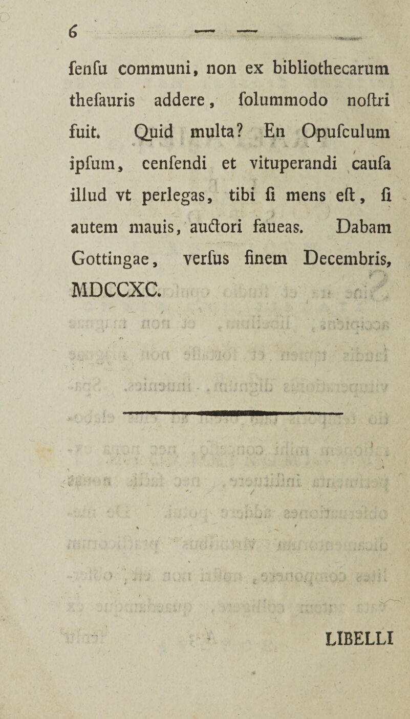 fenfu communi, non ex bibliothecarum thefauris addere, folummodo noftri fuit* Quid multa? En Opufculum / ipfum, cenfendi et vituperandi caufa illud vt perlegas, tibi fi mens eft, fi ’ i * - »- autem mauis, au&ori faueas. Dabam Gottingae, verfus finem Decembris, MDCCXC. - /■ . • . ' V; } * • ■» ji > i / i ' /> i • ; K ). f I • * 4 ' t ■ ' •• ••’»•(' • ' *■' l f • % * • ■ fc • ,* a .• •. i' - ^ i. *••... • v .. * > • '. : J i ( . r*. ... ; \ ) • > * f ^ « ■' * tifi ■ • . J + ■ kJ « Jj-, * , + 1 , . • „ , - • . 1« a' r m/< ' . •. LIBELLI