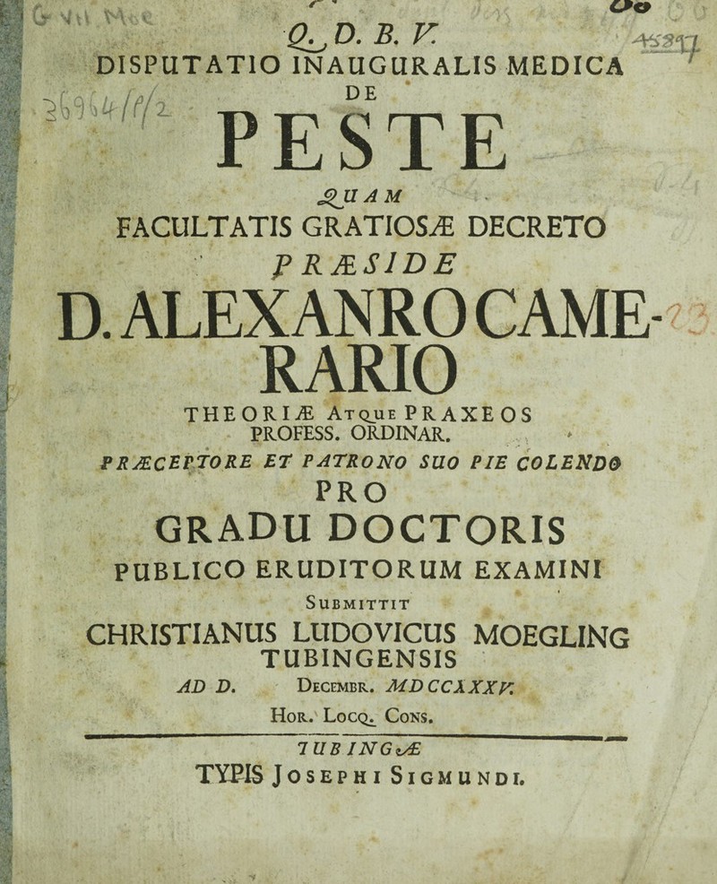 ■3- Vti V Kl\ O. B. V. v ‘ DISPUTATIO 1NAUGURALIS MEDICA (f/i i _ Ef • p tr s tt tr 9 £JI A M FACULTATIS GRATIOSA DECRETO PRJES1DE D. ALEX AN RO CAME¬ RARIO THEORIAE Atqjue PR AXE OS PROFESS. ORDINAR. PRAECEPTORE ET PATRONO SUO PIE colendo PRO GRADU DOCTORIS PUBLICO ERUDITORUM EXAMINI vr i Submittit CHRISTIANUS LUDOVICUS MOEGLING TUBINGENSIS ' . AD D. Decembr. MDCCXXXV. Hor. Locq^ Cons. 1UB INGis£ TYPIS JOSEPHI SlG MUNDI.