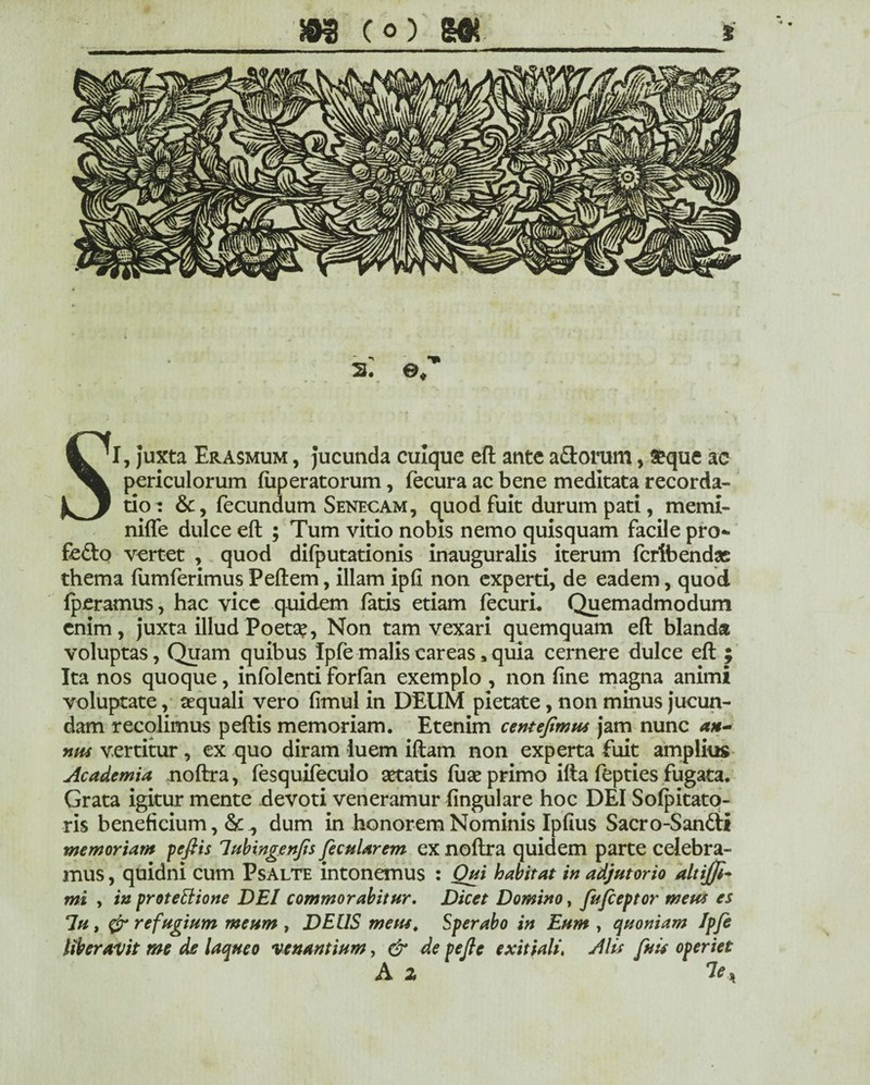 2U ©/ SI, juxta Erasmum , jucunda cuique eft ante adorum, £que ac periculorum fuperatorum, fecura ac bene meditata recorda¬ tio: &, fecundum Senecam, quod fuit durum pati, memi- niffe dulce eft ; Tum vitio nobis nemo quisquam facile pro- fedo vertet , quod difputationis inauguralis iterum fcrfbendas thema lumferimus Peftem, illam ipft non experti, de eadem, quod fperamus, hac vice quidem fatis etiam fecuri. Quemadmodum enim, juxta illud Poeta?, Non tam vexari quemquam eft blanda voluptas, Quam quibus Ipfe malis careas * quia cernere dulce eft ; Ita nos quoque, infolenti forfan exemplo , non fine magna animi voluptate, aequali vero fimul in DEUM pietate, non minus jucun¬ dam recolimus peftis memoriam. Etenim centejimnt jam nunc *h- nm vertitur , ex quo diram -luem iftam non experta fuit amplius Academia noftra, fesquifeculo aetatis fuae primo ifta fepties fugata. Grata igitur mente devoti veneramur lingulare hoc DEI Sofpitato- ris beneficium ,& ^ dum in honorem Nominis Ipfius Sacro-Sandi memoriam pefiis lubingenjis fecularem ex noftra quidem parte celebra¬ mus , quidni cum Psalte intonemus : Qui habitat in adjutorio altiffi- mi , in protettione DEI commorabitur. Dicet Domino, fufeeptor metu es 7u, refugium meum , DEUS metu. Sperabo in Eum , quoniam Ipfe liberavit me de laqueo venantium, & de pejle exitiali. Ms fuit operiet A z