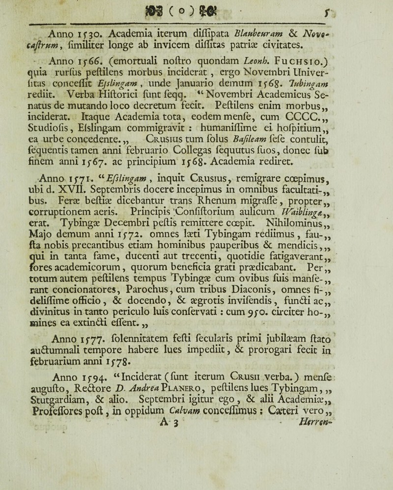m(0)8« • r Anno 15*30. Academia iterum diffipata BUubeuram & Nove* caftrvm, fimiliter longe ab invicem dilutas patriae civitates. Anno i$66. (emortuali noftro quondam Leonh. Fuchsio.) qyia rurfus peftilens morbus inciderat , ergo Novembri Univer- iitas concemt Ejslingam , unde Januario demum if6£. lubingam rediit. Verba Hiftorici funt feqq. “Novembri Academicus Se¬ natus de mutando loco decretum fecit. Peftilens enim morbus,, inciderat. Itaque Academia tota, eodem menfe, cum CCCC.,, Studiolis, Efslingam commigravit : humaniffime ei hofpitium,, ea urbe concedente. „ Crusius tum (olus Bafileam fefe contulit, fequentis tamen anni februario Collegas fequutus fuos, donec fub finem anni 1/67. ac principium 15*68* Academia rediret. Anno 1571. “Efslingam , inquit Crusius, remigrare coepimus, ubi d. XVII. Septembris docere incepimus in omnibus facultati-,, bus. Ferae beftice dicebantur trans Rhenum migrafte, propter,, corruptionem aeris. Principis 'Confiftorium aulicum Waiblinga^ erat. Tybingse Decembri pedis remittere coepit. Nihilominus,, Majo demum anni 15-72. omnes laeti Tybingam rediimus, fau-„ fla nobis precantibus etiam hominibus pauperibus & mendicis, „ qui in tanta fame, ducenti aut trecenti, quotidie fatigaverant,, foresacademicorum, quorum beneficia grati praedicabant. Per,, totum autem peftilens tempus Tybingae cum ovibus filis manfe-,, rant concionatores, Parochus, cum tribus Diaconis, omnes fi-„ ddiffime officio, & docendo, & aegrotis invifendis, fundi ac,, divinitus in tanto periculo luis confervati: cum 9/0. circiter ho-„ mines ea extindi eflent. „ Anno 15*77. folennitatem fefti fecularis primi jubilaeam flato audumnali tempore habere lues impediit, & prorogari fecit in februarium anni 15*78. Anno 15-94. “Inciderat (funt iterum Crusii verba.) menfe augufto, Redore D. Planero , peftilens lues Tybingam,,, Stutgardiam, & alio. Septembri igitur ego, & alii Academiae,, Profeffores poft, in oppidum Calvam concedimus; Caeteri vero „ A' 3 ~ * Hcrren-