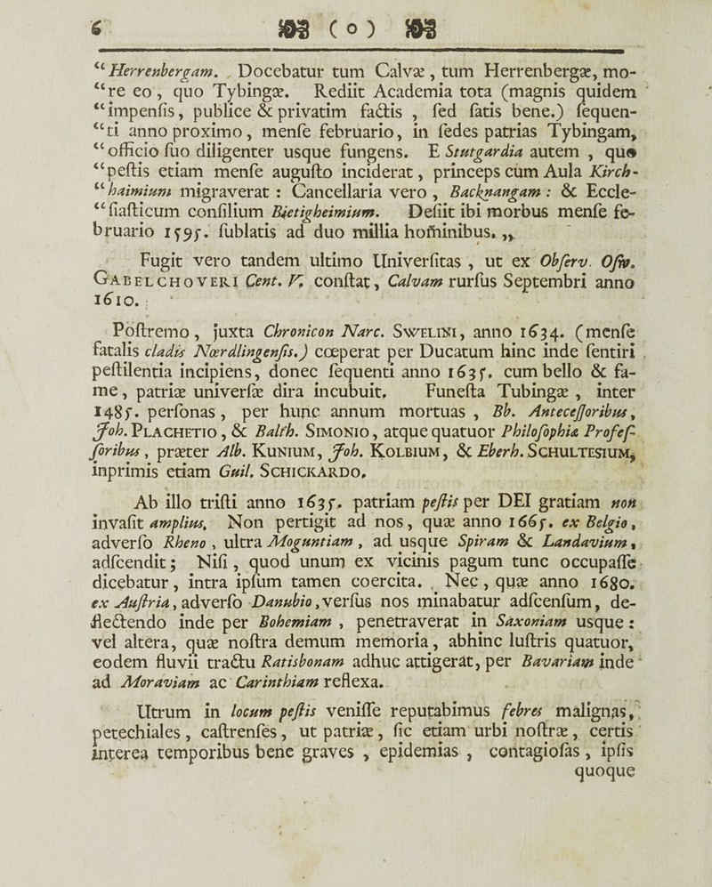 <c Herrenbergam. Docebatur tum Calvse, tum Herrenbergae, mo- “re eo, quo Tybingae. Rediit Academia tota (magnis quidem “impenfis, publice & privatim faUis , fed fatis bene.) fequen- uti anno proximo, menfe februario, in fedes patrias Tybingam, “ officio fuo diligenter usque fungens. E Stutgardia autem , qu® “peftis etiam menfe augufto inciderat, princeps cum Aula Kirch- u haimium migraverat : Cancellaria vero , Backnangam : & Eccle- “fiafticum confilium Bietigheimium. Deffit ibi morbus menfe fe¬ bruario fublatis ad duo millia hofiiinibus. Fugit vero tandem ultimo Univerfitas , ut ex Obferv. Ofio. Gabel choveri te. K conflat, Calvam rurfus Septembri anno i^io. * Poflremo, Juxta Chronicon Nare. Sweliki, anno 1634. (menfe fatalis cladis Noerdlingenjis.) coeperat per Ducatum hinc inde fentiri peftilentia incipiens, donec fequenti anno r 63 f, cum bello & fa¬ me , patrise univerlae dira incubuit, Funefta Tubingse , inter I48f. perfonas, per hunc annum mortuas , Bb. Anteceftoribus, Joh. Plachetio , & Balfh. Simonio , atque quatuor PhilofophU Profeft Joribus, praeter Alb. Kunium, Job. Kolbium, & Eberh. Schultesium, inprimis etiam GuiL Schickardo, Ab illo trifli anno i^3f, patriam peftis per DEI gratiam non invafit amplius, Non pertigit ad nos, quae anno 166 f. ex Belgio, adverfo Rheno , ultra Moguntiam , ad usque Spiram &: Landavium , adfcendit; Nifi, quod unum ex vicinis pagum tunc occupaffe dicebatur, intra ipfum tamen coercita. Nec, quas anno 1680. ex Auftria, adverfo Danubio, verfus nos minabatur adfcenfum, de¬ flectendo inde per Bohemiam , penetraverat in Saxoniam usque: vel altera, quae noftra demum memoria, abhinc luftris quatuor, eodem fluvii traCtu Ratisbonam adhuc attigerat, per Bavariam inde ad Moraviam ac Carinthiam reflexa. lltrum in locum peftis venifle reputabimus febres malignas, petechiales , caflrenfes, ut patriae, fic etiam urbi noftrae, certis interea temporibus bene graves , epidemias , contagiofas, ipfis quoque