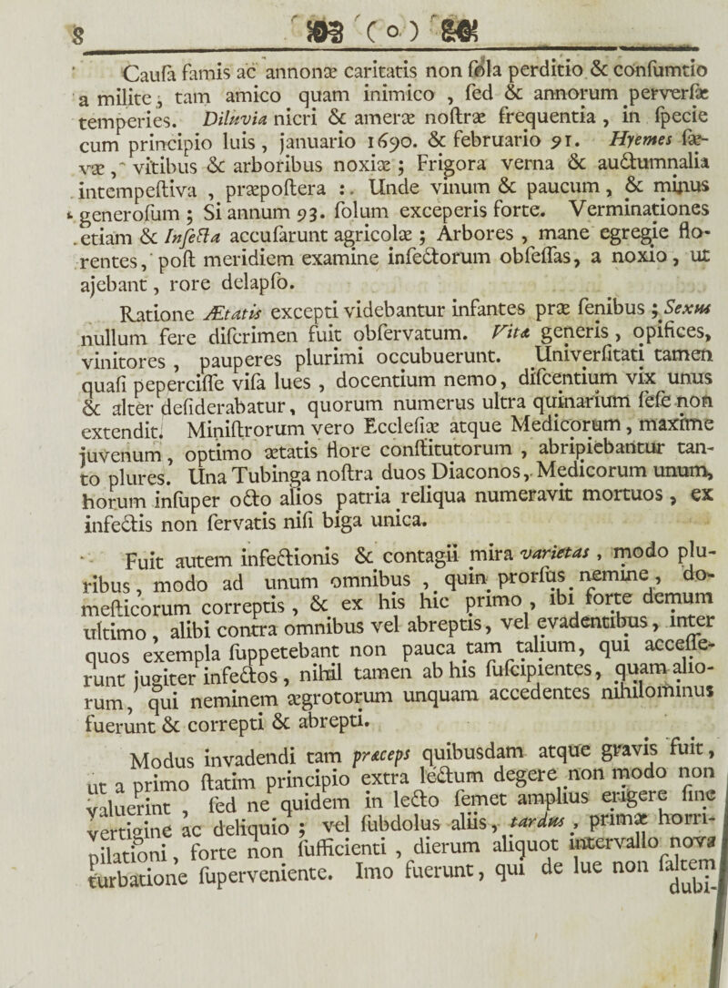Caufa famis ac annonae caritatis non fola perditio & confumtio a milite, tam amico quam inimico , fed & annorum perverfae temperies. Diluvia nicri & amerae noftrse frequentia , in fpecie cum principio luis, januario 1690. & februario ?r. Hyemes fap- vse vitibus & arboribus noxiae; Frigora verna <5c autumnalia intempeftiva , praepoftera :. Unde vinum & paucum, & mirius generofum ; Si annum 93. folum exceperis forte. Verminationes .etiam & Ihfe&a accufarunt agricolae; Arbores , mane egregie flo¬ rentes, poft meridiem examine infetorum obfelfas, a noxio, ut ajebant, rore delapfo. Ratione JEtatis excepti videbantur infantes pr£ fenibus ^Sexm nullum fere difcrimen fuit obfervatum. fft* generis , opifices, vinitores , pauperes plurimi occubuerunt. Umverfitati tamen quafi peperciffe vila lues , docentium nemo, dilcentium vix unus & alter defiderabatur, quorum numerus ultra quinarium fele non extenditf Miniltrorum vero Ecclefiae atque Medicorum, maxime juvenum, optimo aetatis flore confHtutorum , abripiebantur tam to plures. Una Tubinga noftra duos Diaconos r Medicorum unum, horum inliiper oto alios patria reliqua numeravit mortuos, ex infectis non fervatis nili biga unica. Fuit autem infeaionis & contagii mira varietas , modo plu¬ ribus, modo ad unum omnibus ,. quin prorfus nemine, do- mefticorum correptis , & ex his hic primo , ibi forte demum ultimo , alibi contra omnibus vel abreptis, vel evadentibus, inter quos exempla fuppetebant non pauca tam talium, qui acceffe- runt iuaiter infedos, nihil tamen ab his fufcipientes, quam alio¬ rum , qui neminem segrotorum unquam accedentes nihilominus fuerunt & correpti & abrepti. Modus invadendi tam prxeeps quibusdam atque gravis fuit, ut a primo ftatitn principio extra leftum degere non modo non valuerint , fed ne quidem in ledo femet amplius eiagere ine vertigine ac deliquio ; vel fubdolus alus , tardus , primae hom- nUationi, forte non fufficienti , dierum aliquot intervallo nova turbatione fuperveniente. Imo fuerunt, qui de lue non falteini