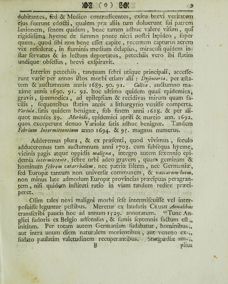 H5H3 (°) ■» dubitantes, fed & Medico contradicentes, exitu brevi veritatem ejus fuerunt edodli, qualem prae aliis tum doiuerunt fui patrem lanionem, lenem quidem, bene tamen adhuc valere vifum, qui rigidiffima hyeme de fummo ponte nicri nollri lapideo , luper quem, quod libi non bene effet capite , recentem canturus aerem vix relederat, in fluminis medium delapiiis, miraculi quidem in- llar fervatus & in ledtum deportatus, petechiis vero ibi flatim undique obfeflus , brevi exfpiravit. Interim petechiis, tanquam febri utique principali, accefle- runt varie per annos iftos morbi etiam alii : Dy/enteria, per affla¬ rem & audlumnum annis 1689* 90. 91. Colica , au&umno ma¬ xime annis 1690. 9 r. 92. hoc ultimo quidem quafi epidemica y gravis, fpasmodica, ad epilepfiam & recidivas mirum quam fa¬ cilis , fequentibus ftatim annis a lithargyrio venifle comperta. Variola,fatis quidem benignae, fiib finem anni 168 8« & per ali¬ quot menfes 89- Morbilli, epidemici aprili & martio ann. 1692* quos exceperunt denuo Variolae fatis adhuc benigna!. Tandem Febrium Intermittentium anno 1694. & 9f» magnus numerus. Adderemus plura , & ex praefenti, quod vivimus , fecuio adduceremus tam audumnum anni 1703. cum liibfequa hyeme* vicinis pagis atque oppidis maligna, integro autem fexennio epi- demia intermittente, febre urbi adeo gravem , quam geminam & hominum febrem catarrhalem, nec patrice faltem , nec Germaniae, fed Europae tantum non univerfae communem, <Sc vaccarumiuem, non minus late admodum Europae provincias praecipuas peragran¬ tem , nifi quidam inftituti ratio in viam tandem redire praeci¬ peret. , Olim tales novi maligni morbi fefe intermifeuifle vel inter- poluiffe leguntur pellibus. Meretur ex laudatis Crusii Annalibus transferibi paucis hoc ad annum 15*29. annotatum. “TuncAn- glici liidoris ex Belgio adfccnfiis , & famis feptennis fa&um ell ,f initium. Per totam autem Germaniam (udabatur , hominibus ,, aut intra unum diem naturalem monentibus , aut veneno ex-,, fudato paulatim valetudinem recuperantibus. Stutgardia: am-„