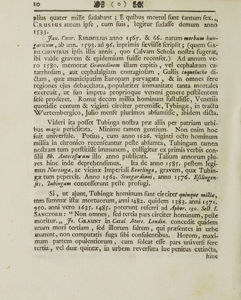 piius quater mille fodabant ; E quibus mortui funt tantum fex.,, Crusius autem ipfe , cum fois, legitur fodafle demum anno I f 33- r fa»- Cunr. Rhumelius anno Sc 66. natum morbum bun» gArkum, ab ann. 15-93. ad 96* inprimis fkviiffe fcripfit; (quem Ga- belcho verus ipfis illis annis , quo Calvam Schola noftra fugerat, ibi valde gravem & epidemium fuifle recenfet.) Ad annum ve¬ ro if8o. memorat Gravedinem illam capitis, vel cephalaeam ca- tarrhofam, aut cephalalgiam contagiofam , Gallis coqueluche di¬ ctam , quae municipatim Europam pervagata , & in omnes fere regiones ejus debacchata, Ipopulariter immanitate tanta mortales exercuit, ut fuo impetu proprioque veneni genere peftilentem fele proderet. Romae decem millia hominum fuftulifle, Venetiis quotidie centum & viginti circiter peremifle, Tybingse, in tra&u “Wurtembergico, Julio menfe plurimos abfumfifie, ibidem di&a. Videri ita poflet Tubinga noftra prse aliis per patriam urbi¬ bus inanis periclitata. Minime tamen gentium. Non enim hoc fuit univerfale. Potius, cum anno 1626. viginti odio hominum millia in chronico recenfeantur pefte abfumta, Tubingam tamen noftram tum perftitifte immunem, colligitur ex primis verbis con- (Ilii Bb. AnteceJJotum illo anno publicati. Talium annorum plu- res hinc inde deprehendimus. Ita de anno 1 f 8 f • peftem legi¬ mus Nar tinget, ac vicinae Imperiali Reutiinga, gravem, quae Tubm- goe tum pepercit. Anno 15-64. Stutgardiani, anno 15-76. Efslingen■- fis, lubingam concefferunt pefte profugi. Si, ut ajunt, Tubingae hominum funt circitef quinque millU, ttimfummae iftae mortuorum,anni 1482. quidem 1383. anni itfi. 9fo. anni vero 1635*. 1485-. poterunt referri ad Apbor. /30. Sett. L Sakctorii : “ Non omnes» fed tertia pars circiter hominum, pefte moritur. „ Jo. Graunt in Catai Mort. Londin. concedit quidem unam mori tertiam , fed illorum faltem, qui praefentes in urbe manent, non computatis fuga fibi confidentibus. Horum, maxi¬ mam partem opulentiorum , cum foleat effe pars univerfi fere tertia, vel dux quinta^ in urbem reverfiira lue penitus extin&a, hine