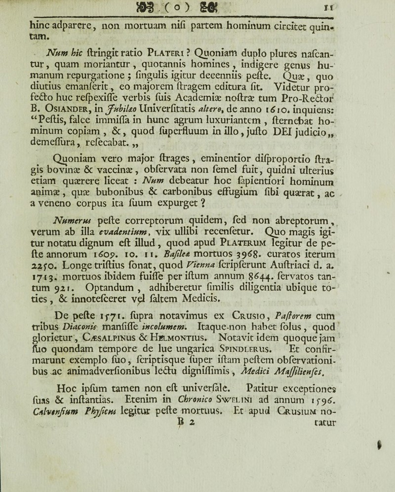 hinc adparere, non mortuam nifi partem hominum circitet quin¬ tam. Num hic ftringit ratio Plateri ? Quoniam dupio plures nafcan- tur, quam moriantur, quotannis homines , indigere genus hu¬ manum repurgatione ; (ingulis igitur decenniis pefte. Quse, quo diutius emanferit > eo majorem ftragem editura fit. Videtur pro- fefto huc refpexiffe verbis diis Academi# noftr# tum Pro-Re6bor B. Osiander, in fabil&o llniverfttatis altero, de anno 1610* inquiens; “Peftis, falce immifla in hunc agrum luxuriantem , fternejbat ho¬ minum copiam , &, quod fuperfluum in illo, jufto DEI judicio „ demefliira, refecabat. „ Quoniam vero major ftrages, eminentior difproportio (fra¬ gis bovin# & vaccin#, obfervata non femel fuit, quidni ulterius etiam quserere liceat : Num debeatur hoc fapientiori hominum anim#, qu# bubonibus & carbonibus effugium fibi quserat, ac a veneno corpus ita (uum expurget ? Numerus pefte correptorum quidem, (ed non abreptorum, verum ab illa evadentium, vix ullibi recenfetur. Quo magis igi¬ tur notatu dignum eft illud, quod apud Platerum legitur de pe¬ fte annorum i6o5>. io. ii. Bajilea mortuos 3968* curatos iterum 22fo. Longe triftius fonat, quod Vienna fcripferunt Auftriaci d. a. 1713. mortuos ibidem fuifte per iftum annum 8644. fervatos tan¬ tum 92 r. Optandum , adhiberetur fimilis diligentia ubique to¬ ties , & innotefceret v^l faltem Medicis. De pefte 1 f7 r. (iipra notavimus ex Crusio, Paftorem cum tribus Diaconis manfifle incolumem. Itaque non habet folus , quod glorietur , Cisalpinus & Hflmontius. Notavit idem quoque jam ftio quondam tempore de lue ungarica Spindlerus. Et confir¬ marunt exemplo (lio, fcriptisque fuper iftam peftem obfervationi- bus ac animadverfionibus le&u digniftimis, Medici MaJJilienfes, Hoc ipfum tamen non eft univerfale. Patitur exceptiones fuas & inftantias. Etenim in Chronico Swelini ad annum 1 f9^. Calvenfium Phy fons legitur pefte mortuus. Et apud Crusium no- B 2 tatur