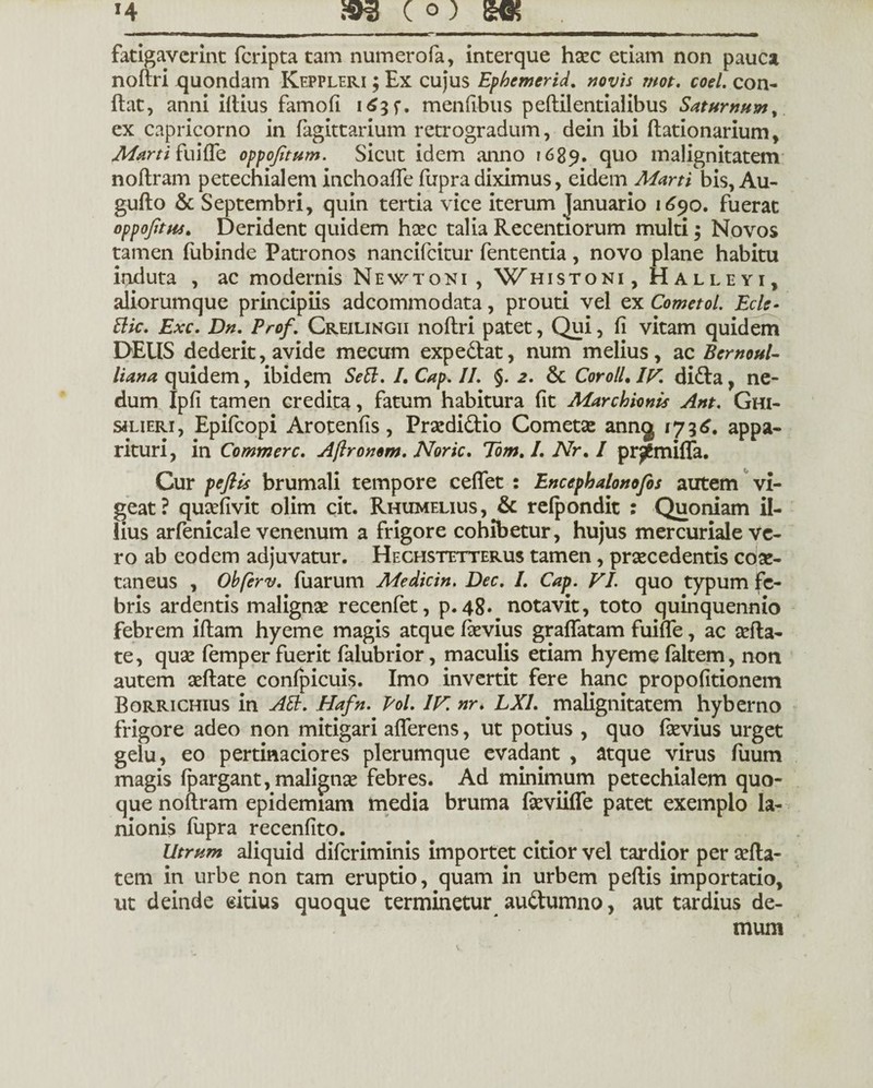 fatigaverint feripta tam numerofa, interque haec etiam non pauca noftri quondam Keppleri ; Ex cujus Ephemerida novis mot. coel. con¬ flat, anni illius famofi i^3f. menfibus peftilentialibus Saturnum, ex Capricorno in fagittarium retrogradum, dein ibi ftationarium, Marti fu i fle oppojitum. Sicut idem anno 1689. quo malignitatem noflram petechialem inchoaffe fupra diximus, eidem Marti bis, Au- guflo & Septembri, quin tertia vice iterum Januario 1690. fuerat oppojitus. Derident quidem haec talia Recentiorum multi 3 Novos tamen fubinde Patronos nancifcitur fententia, novo plane habitu induta , ac modernis Newtoni , Whistoni, Halleyi, aliorumque principiis adeommodata, prouti vel ex Cometol. Ecls- dic. Exc. Dn. Prof. Creilingii noftri patet, Qui, fi vitam quidem DEUS dederit, avide mecum expediat, num melius, ac Bernoul- liana quidem, ibidem Sed. I, Cap. II. §.2. & Cor oli. IV. didla, ne¬ dum Ipfi tamen credita, fatum habitura fit Marchionis Ant. Ghi- siLiERi, Epifcopi Arotenfis, Prasdidtio Cometas anng 1736. appa¬ rituri, in Commere. Aftronem. Noric. Tom. I. Nr. I pr^miffa. Cur peflls brumali tempore ceffet : Lncepbalonofis autem vi¬ geat? quasfivit olim cit. Rhumeuus, & refpondit : Quoniam il¬ lius arfenicale venenum a frigore cohibetur, hujus mercuriale ve¬ ro ab eodem adjuvatur. Hechstetterus tamen, praecedentis coae¬ taneus , Ohferv. fuarum Medicin. Dec. I. Cap. VI. quo typum fe¬ bris ardentis malignae recenfet, p.48. notavit, toto quinquennio febrem iftam hyeme magis atque laevius gradatam fume, ac aefta- te, quae femper fuerit falubrior, maculis etiam hyeme faltem, non autem aeftate confpicuis. Imo invertit fere hanc propofitionem Borrichius in Ad. Hafn. Pol. IV. nr. LXI. malignitatem hyberno frigore adeo non mitigari afferens, ut potius , quo faevius urget gelu, eo pertinaciores plerumque evadant , atque virus fiium magis fpargant, malignae febres. Ad minimum petechialem quo¬ que noflram epidemiam media bruma faeviiffe patet exemplo la¬ nionis fupra recenfito. Utrum aliquid diferiminis importet citior vel tardior per sefta- tem in urbe non tam eruptio, quam in urbem peftis importatio, ut deinde eitius quoque terminetur audtumno, aut tardius de¬ mum