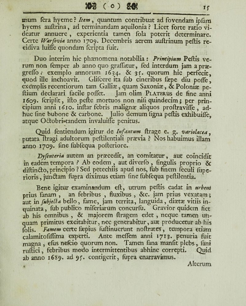 mum fera hyeme ? Item, quantum contribuat ad fovendam ipfam hyems auftrina, ad terminandam aquilonia ? Licet forte ratio vi¬ deatur annuere , experientia tamen fola poterit determinare* Certe IVarfovia anno 1709. Decembris aerem auftrinum peftis re¬ cidiva luiffe quondam fcripta fuit. Duo interim hic phaenomena notabilia: Principium Peftis ve¬ rum non femper ab anno quo graflatur, fed interdum jam a prae- greflo; exemplo annorum 1634. & quorum hic perfecit, quod ille inchoavit. Glifcere ita fub cineribus fepe diu pofle, exemplis recentiorum tam Galliae, quam Saxoniae, & Polonias pe- ftium declarari facile poflet. Jam olim Platerus de fine anni 1609. fcripfit, ifto pefte mortuos non nifi quindecim; per prin¬ cipium anni 1610. inftar febris malignae aliquos proftravifle , ad¬ huc fine bubone & carbone. Julio demum figna peftis exhibuifte, atque Odobri»tandem invalume penitus. Quid fentiendum igitur de Infan tum ftrage e. g. variolae e a, putata ftragi adultorum peftilentiali prsevia ? Nos habuimus illam anno 1709. fine fubfequa polteriore. Dyfenteria autem an praecedit, an comitatur, aut coincidit in eadem tempora ? Ab eodem , aut diverfo , fingulis proprio & diftin&o, principio ? Sed petechiis apud nos, fub finem feculi fiipe- rioris, jun&am fiipra diximus etiam fine fubfequa peftilentia. Benfe igitur examinandum eft, utrum peftis cadat in urbent prius fanam , an febribus , fluxibus , &c. jam prius vexatam; aut in fiibjeUa bello, fame, jam territa, languida, diaetae vitiis in¬ quinata , fub publico miferiarum concurfii. Gravior quidem fiet ab his omnibus , & majorem ftragem edet , neque tamen un¬ quam primitus excitabitur, nec generabitur, aut producetur ab his folis. Famem certe fiepius fuftinuerunt noftrates, tempora etiam calamitofiftima experti. Ante meflem anni 1713. penuria fuit magna , efus nefeio quorum non. Tamen fana manfit plebs, fani ruflici, febribus modo intermittentibus abhinc correpti. Quid ab anno 1689. ad 95*. contigerit, fupra enarravimus. t Alterum