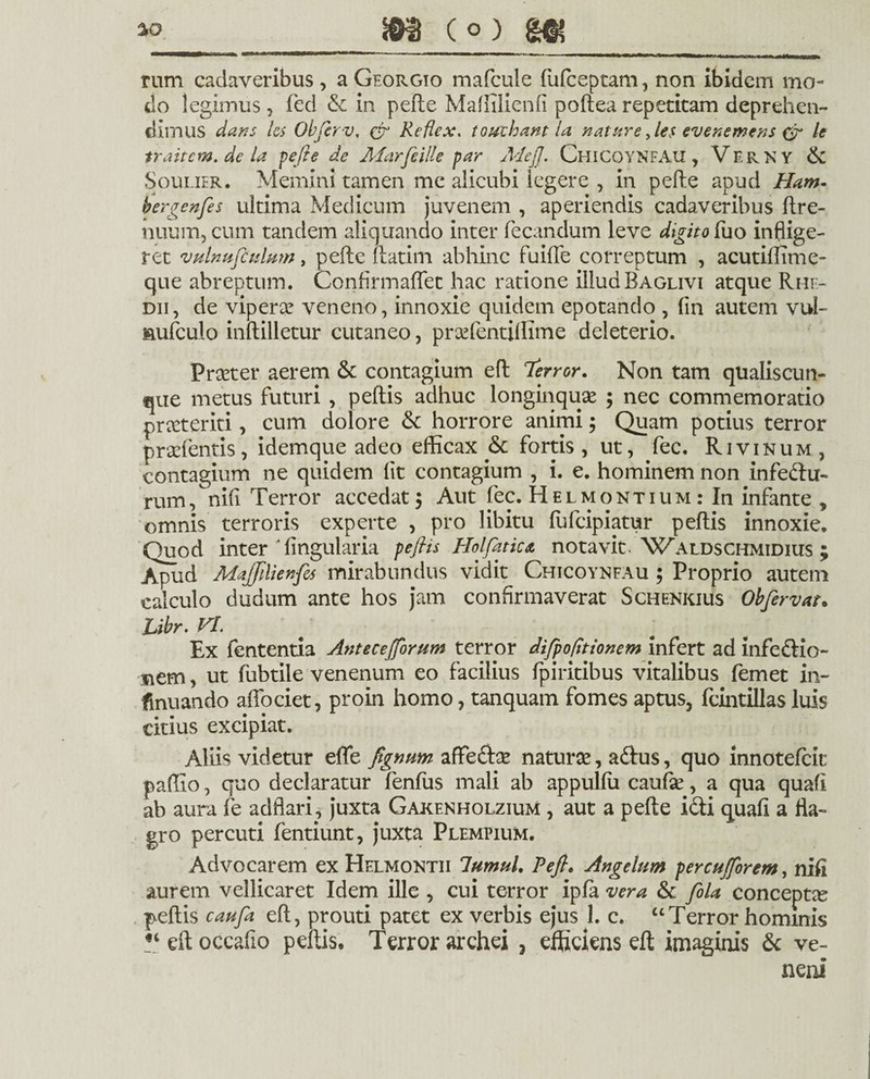 rum cadaveribus , a Georgio mafcule fufceptam, non ibidem mo¬ do legimus, (ed & in pefte Maftilienfi poftea repetitam deprehen¬ dimus dans les Objerv, & Refiex. touihant la natare fies evenemens & le traitem. de la pefie de Marfeille par Mefi. Chicoynfau , Vf.rky & Soulier. Memini tamen me alicubi legere , in pefte apud Ham- bergenfes ultima Medicum juvenem , aperiendis cadaveribus ftre- nuum, cum tandem aliquando inter fecandum leve digito fixo inflige¬ ret vulnufculum, pefte ftatim abhinc fuifle correptum , acutiftime- que abreptum. Confirmaftet hac ratione illud Baglivi atque Rhe- dii, de vipera? veneno, innoxie quidem epotando , (in autem vul- aufculo inftilletur cutaneo, prsefentiffime deleterio. Proster aerem & contagium eft 1'error. Non tam qualiscun¬ que metus futuri , peftis adhuc longinquae ; nec commemoratio praeteriti, cum dolore &: horrore animi; Quam potius terror prodentis, idemque adeo efficax & fortis, ut, fec. Rivinum, contagium ne quidem (it contagium , i. e. hominem non infedu- rum, nifi Terror accedat 5 Aut fec. Helmontium : In infante , omnis terroris experte , pro libitu fufeipiatur peftis innoxie. Quod inter 'lingularia peftis Holfatica notavit. Waldschmidius ; Apud MaJJilienfes mirabundus vidit Chicoynfau ; Proprio autem calculo dudum ante hos jam confirmaverat Schenkius Obfervat• Libr. VI. ' Ex fententia Antecejforum terror difpo(itionem infert ad infe&io- siem, ut fiibtile venenum eo facilius fpiritibus vitalibus femet in- finuando aftociet, proin homo, tanquam fomes aptus, fcintillas luis citius excipiat. Aliis videtur efte fignum afte&se natura?, a&us, quo innotefeie paffio, quo declaratur fenftis mali ab appulfii caufe, a qua quafi ab aura fe adflari, juxta Gakenholzium , aut a pefte i&i quafi a fla¬ gro percuti fentiunt, juxta Plempium. Advocarem cxHelmontii lumul. Pefi. Angelum percujforem, nifi aurem vellicaret Idem ille , cui terror ipla vera & fila conceptae peftis caufa eft, prouti patet ex verbis ejus 1. c. “Terror hominis “eftoccafio peftis. Terror archei , efficiens eft imaginis & ve¬ neni