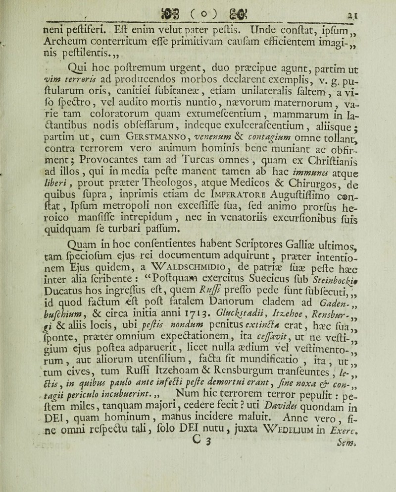 ____( ___at neni peltiferi. Efl enim velut pater pellis. Unde conflat, iplum,, Archeum conterritum effe primitivam caufam efficientem imagi¬ nis pcflilentis.,, D ” Qui hoc poftremum urgent, duo prcecipue agunt, partimur vim terreris ad producendos morbos declarent exemplis, v. g, pu¬ llularum oris, canitiei fiibitanece, etiam unilateralis laltem, a vi- lo fpedro, vel audito mortis nuntio > naevorum maternorum , va¬ rie tam coloratorum quam extumefcentium , mammarum in la¬ ctantibus nodis obfefTarum, indeque exulcerafcentium, aliisque • partim ut, cum Gerstmanno , venenum &: contagium omne tollant contra terrorem vero animum hominis bene muniant ac obfir- ment; Provocantes tam ad Tureas omnes, quam ex Chriflianis ad illos , qui in media pelle manent tamen ab hac immunes atque liberi, prout praeter Theologos, atque Medicos & Chirurgos, de quibus fupra, inprimis etiam de Imperatore Auguftiffimo c©n- flat, Ipfum metropoli non exceffiffe fua, fed animo prorfus he¬ roico manfilTe intrepidum, nec in venatoriis excurfionibus fuis quidquam fe turbari paflum. Quam in hoc confentientes habent Scriptores Gallice ultimos^ tam fpeciofum ejus rei documentum adquirunt, p ree ter intentio¬ nem Ejus quidem, a Waldschmidio, de patrice fuse pefle hcee inter alia feribente : “Poflquam exercitus Suecicus fub Steinbocku9 Ducatus hos ingreffus efl, quem RuJJi preflb pede funt fubrecuti, „ id quod fadum pofl fatalem Danorum cladem ad Gaden- „ bufehium, & circa initia anni 1713. Gluckstadii, It^ehoe, Rensbur gi & aliis locis, ubi peftis nondum penitusextinfta erat, heee fuan fponte, praeter omnium expe&ationem, ita ccjfavit, ut ne vefli-,* gium ejus poftea adparuerit, licet nulla aedium vel veflimento- ” rum, aut aliorum utenfilium, fada fit mundificatio , ita, ut” tum cives, tum Rufii Itzehoam & Rensburgum tranfeuntes , le-” ftjs 5 in quibus paulo ante infetti pefle demortui erant, fine noxa & con- tagii periculo incubuerint. „ Num hic terrorem terror pepulit: pe- ftem miles, tanquam majori, cedere fecit ? uti Davides quondam m DEI, quam hominum , manus incidere maluit. Anne vero , fi¬ ne omni refpedu tali, folo DEI nutu, juxta Wedeuum in Exerc. C 3 5em.
