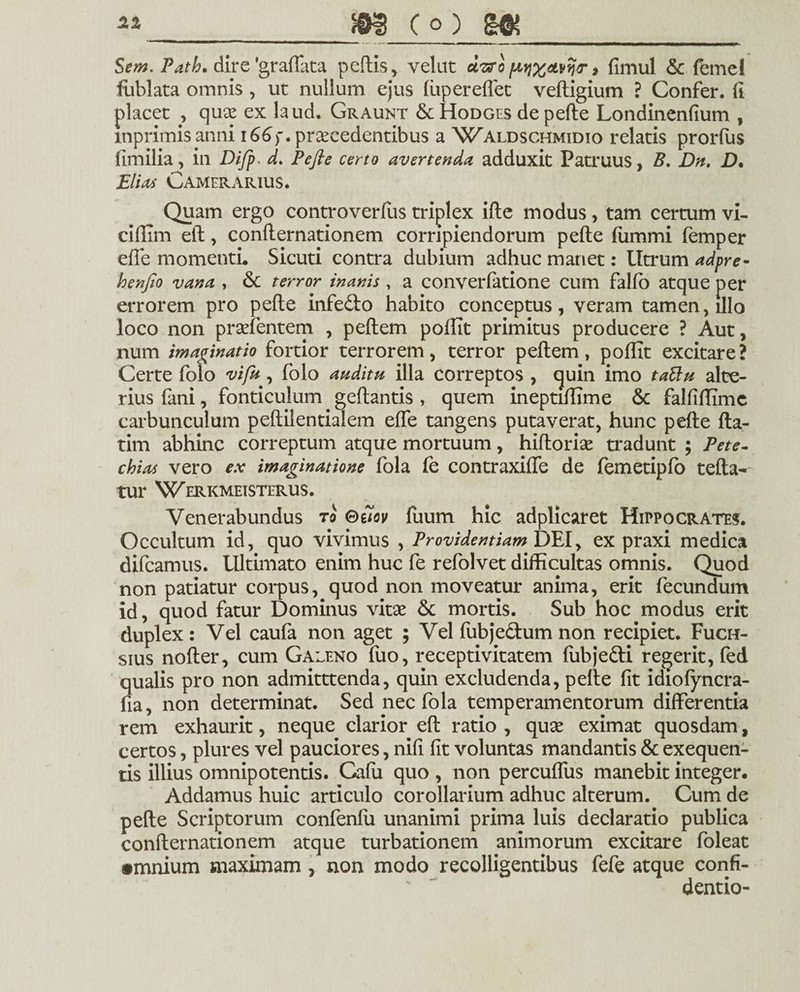 Sem. Path. dire 'graffata peftis, velat uvro fAy)X&vn<r» fimul & femel fublata omnis , ut nullum ejus fupereflet veftigium ? Confer, (i placet , qux ex laud. Graunt &Hodges depelle Londinenfium , mprimisanni 166). procedentibus a Waldschmidio relatis prorfus fimilia, in Difp> d. Pefte certo avertenda adduxit Patruus, B. Dn. D. Elias Camerarius. Quam ergo controverfus triplex ille modus, tam certum vi- dftim eft, conllernationem corripiendorum pefte ftimmi femper efte momenti. Sicuti contra dubium adhuc manet: Utrum adpre- henfto vana , 6c terror inanis , a converfatione cum fallo atque per errorem pro pefte infe&o habito conceptus, veram tamen, illo loco non prselentem , peftem poftit primitus producere ? Aut, num imaginatio fortior terrorem, terror peftem, goflit excitare? Certe folo vi fu, folo auditu illa correptos , quin imo taBu alte¬ rius fani, fonticulum geftantis , quem ineptiftime & falfiftimc carbunculum peftilentialem efte tangens putaverat, hunc pefte fta- tim abhinc correptum atque mortuum, hiftorise tradunt ; Pete- chias vero ex imaginatione fola fe contraxiffe de femetipfo tefta- tur Werkmeisterus. Venerabundus ro ©e7ov fuum hic adplicaret Hippocrates. Occultum id, quo vivimus , Provident iam DEI y ex praxi medica difcamus. Ultimato enim huc fe refolvet difficultas omnis. Quod non patiatur corpus, quod non moveatur anima, erit fecundum id, quod fatur Dominus vitse & mortis. Sub hoc modus erit duplex: Vel caufa non aget ; Vel fubjedum non recipiet. Fuch- sius nofter, cum Galeno fuo, receptivitatem ftibje&i regerit, fed qualis pro non admitttenda, quin excludenda, pefte fit idiofyncra- fia, non determinat. Sed nec fola temperamentorum differentia rem exhaurit, neque clarior eft ratio , quse eximat quosdam, certos, plures vel pauciores, nifi fit voluntas mandantis & exequen- tis illius omnipotentis. Cafii quo , non percufliis manebit integer. Addamus huic articulo corollarium adhuc alterum. Cum de pefte Scriptorum confenfu unanimi prima luis declaratio publica confternationem atque turbationem animorum excitare foleat •mnium maximam , non modo recolligentibus fefe atque confi¬ dendo-